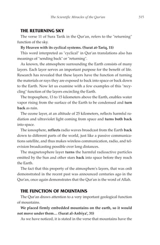 The Scientific Miracles of the Qur'an                   315



  THE RETURNING SKY
   The verse 11 of Sura Tarik in the Qur'an, refers to the "returning"
function of the sky.
   By Heaven with its cyclical systems. (Surat at-Tariq, 11)
   This word interpreted as "cyclical" in Qur'an translations also has
meanings of "sending back" or "returning".
   As known, the atmosphere surrounding the Earth consists of many
layers. Each layer serves an important purpose for the benefit of life.
Research has revealed that these layers have the function of turning
the materials or rays they are exposed to back into space or back down
to the Earth. Now let us examine with a few examples of this "recy-
cling" function of the layers encircling the Earth.
   The troposphere, 13 to 15 kilometers above the Earth, enables water
vapor rising from the surface of the Earth to be condensed and turn
back as rain.
   The ozone layer, at an altitude of 25 kilometers, reflects harmful ra-
diation and ultraviolet light coming from space and turns both back
into space.
   The ionosphere, reflects radio waves broadcast from the Earth back
down to different parts of the world, just like a passive communica-
tions satellite, and thus makes wireless communication, radio, and tel-
evision broadcasting possible over long distances.
   The magnetosphere layer turns the harmful radioactive particles
emitted by the Sun and other stars back into space before they reach
the Earth.
   The fact that this property of the atmosphere's layers, that was onlt
demonstrated in the recent past was announced centuries ago in the
Qur'an, once again demonstrates that the Qur'an is the word of Allah.


  THE FUNCTION OF MOUNTAINS
  The Qur'an draws attention to a very important geological function
of mountains.
  We placed firmly embedded mountains on the earth, so it would
not move under them… (Surat al-Anbiya', 31)
  As we have noticed, it is stated in the verse that mountains have the
 