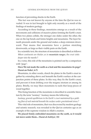 316                GENERAL KNOWLEDGE FROM THE QUR'AN


      function of preventing shocks in the Earth.
        This fact was not known by anyone at the time the Qur'an was re-
      vealed. It was in fact brought to light only recently as a result of the
      findings of modern geology.
        According to these findings, mountains emerge as a result of the
      movements and collisions of massive plates forming the Earth's crust.
      When two plates collide, the stronger one slides under the other, the
      one on the top bends and forms heights and mountains. The layer be-
      neath proceeds under the ground and makes a deep extension down-
      ward. That means that mountains have a portion stretching
      downwards, as large as their visible parts on the Earth.
        In a scientific text, the structure of mountains is described as follows:
        Where continents are thicker, as in mountain ranges, the crust sinks
        deeper into the mantle.2
        In a verse, this role of the mountains is pointed out by a comparison
      with "pegs":
        Have We not made the earth as a bed and the mountains its pegs?
        (Surat an-Naba', 6-7)
        Mountains, in other words, clench the plates in the Earth's crust to-
      gether by extending above and beneath the Earth's surface at the con-
      junction points of these plates. In this way, they fix the Earth's crust,
      and prevent it from drifting over the magma stratum or among its
      plates. Briefly, we may liken mountains to nails that keep pieces of
      wood together.
        This fixing function of the mountains is described in scientific litera-
      ture by the term "isostasy". Isostasy means the following:
        Isostasy: general equilibrium in the Earth's crust maintained by a yield-
        ing flow of rock material beneath the surface under gravitational stress.3
        This vital role of mountains, that was discovered by modern geology
      and seismic research, was revealed in the Qur'an centuries ago as an
      example of the supreme wisdom in Allah's creation.
        We placed firmly embedded mountains on the earth, so it would
      not move under them... (Surat al-Anbiya', 31)
 