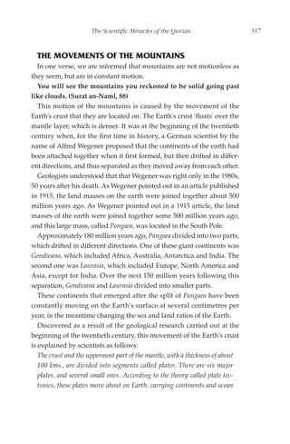 The Scientific Miracles of the Qur'an                     317



  THE MOVEMENTS OF THE MOUNTAINS
   In one verse, we are informed that mountains are not motionless as
they seem, but are in constant motion.
   You will see the mountains you reckoned to be solid going past
like clouds. (Surat an-Naml, 88)
   This motion of the mountains is caused by the movement of the
Earth's crust that they are located on. The Earth's crust 'floats' over the
mantle layer, which is denser. It was at the beginning of the twentieth
century when, for the first time in history, a German scientist by the
name of Alfred Wegener proposed that the continents of the earth had
been attached together when it first formed, but then drifted in differ-
ent directions, and thus separated as they moved away from each other.
   Geologists understood that that Wegener was right only in the 1980s,
50 years after his death. As Wegener pointed out in an article published
in 1915, the land masses on the earth were joined together about 500
million years ago. As Wegener pointed out in a 1915 article, the land
masses of the earth were joined together some 500 million years ago,
and this large mass, called Pangaea, was located in the South Pole.
   Approximately 180 million years ago, Pangaea divided into two parts,
which drifted in different directions. One of these giant continents was
Gondwana, which included Africa, Australia, Antarctica and India. The
second one was Laurasia, which included Europe, North America and
Asia, except for India. Over the next 150 million years following this
separation, Gondwana and Laurasia divided into smaller parts.
   These continents that emerged after the split of Pangaea have been
constantly moving on the Earth's surface at several centimetres per
year, in the meantime changing the sea and land ratios of the Earth.
   Discovered as a result of the geological research carried out at the
beginning of the twentieth century, this movement of the Earth's crust
is explained by scientists as follows:
   The crust and the uppermost part of the mantle, with a thickness of about
   100 kms., are divided into segments called plates. There are six major
   plates, and several small ones. According to the theory called plate tec-
   tonics, these plates move about on Earth, carrying continents and ocean
 