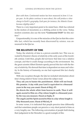 318                GENERAL KNOWLEDGE FROM THE QUR'AN


         floor with them. Continental motion has been measured at from 1-5 cm
         per year. As the plates continue to move about, this will produce a slow
         change in Earth's geography. Each year, for instance, the Atlantic Ocean
         becomes slightly wider.4
         There is a very important point to be stated here: Allah has referred
      to the motion of mountains as a drifting action in the verse. Today,
      modern scientists also use the term "Continental Drift" for this mo-
      tion.5
         Unquestionably, it is one of the miracles of the Qur'an that this scien-
      tific fact, which has recently been discovered by science, was an-
      nounced in the Qur'an.


        THE RELATIVITY OF TIME
         Today, the relativity of time is a proven scientific fact. This was re-
      vealed by Einstein's theory of relativity at the early years of the twenti-
      eth century. Until then, people did not know that time was a relative
      concept, and that it could change according to the environment. Yet,
      the great scientist Albert Einstein openly proved this fact with the the-
      ory of relativity. He showed that time is dependent on mass and veloc-
      ity. In the history of humanity, no one had expressed this fact clearly
      before.
         With one exception though; the Qur'an included information about
      time's being relative! Some verses about the subject read:
         They ask you to hasten the punishment. Allah will not break
         His promise. A day with your Lord is equivalent to a thousand
         years in the way you count. (Surat al-Hajj, 47)
         He directs the whole affair from heaven to earth. Then it will
         again ascend to Him on a Day whose length is a thousand years
         by the way you measure. (Surat as-Sajda, 5)
         The angels and the Spirit ascend to Him in a day whose length is
         fifty thousand years. (Surat al-Ma'arij, 4)
         In some verses, it is indicated that people perceive time differently
      and that sometimes people can perceive a very short period of time as
      a very lengthy one. The following conversation of people held during
      their judgement in the Hereafter is a good example of this:
 
