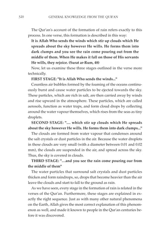 320                GENERAL KNOWLEDGE FROM THE QUR'AN


        The Qur'an's account of the formation of rain refers exactly to this
      process. In one verse, this formation is described in this way:
        It is Allah Who sends the winds which stir up clouds which He
        spreads about the sky however He wills. He forms them into
        dark clumps and you see the rain come pouring out from the
        middle of them. When He makes it fall on those of His servants
        He wills, they rejoice. (Surat ar-Rum, 48)
        Now, let us examine these three stages outlined in the verse more
      technically.
        FIRST STAGE: "It is Allah Who sends the winds..."
        Countless air bubbles formed by the foaming of the oceans continu-
      ously burst and cause water particles to be ejected towards the sky.
      These particles, which are rich in salt, are then carried away by winds
      and rise upward in the atmosphere. These particles, which are called
      aerosols, function as water traps, and form cloud drops by collecting
      around the water vapour themselves, which rises from the seas as tiny
      droplets.
        SECOND STAGE: ".... which stir up clouds which He spreads
      about the sky however He wills. He forms them into dark clumps..."
        The clouds are formed from water vapour that condenses around
      the salt crystals or dust particles in the air. Because the water droplets
      in these clouds are very small (with a diameter between 0.01 and 0.02
      mm), the clouds are suspended in the air, and spread across the sky.
      Thus, the sky is covered in clouds.
        THIRD STAGE: "…and you see the rain come pouring our from
      the middle of them"
        The water particles that surround salt crystals and dust particles
      thicken and form raindrops, so, drops that become heavier than the air
      leave the clouds and start to fall to the ground as rain.
        As we have seen, every stage in the formation of rain is related in the
      verses of the Qur'an. Furthermore, these stages are explained in ex-
      actly the right sequence. Just as with many other natural phenomena
      on the Earth, Allah gives the most correct explanation of this phenom-
      enon as well, and made it known to people in the Qur'an centuries be-
      fore it was discovered.
 