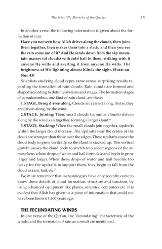 The Scientific Miracles of the Qur'an                  321


  In another verse, the following information is given about the for-
mation of rain:
  Have you not seen how Allah drives along the clouds, then joins
  them together, then makes them into a stack, and then you see
  the rain come out of it? And He sends down from the sky moun-
  tain masses (of clouds) with cold hail in them, striking with it
  anyone He wills and averting it from anyone He wills. The
  brightness of His lightning almost blinds the sight. (Surat an-
  Nur, 43)
  Scientists studying cloud types came across surprising results re-
garding the formation of rain clouds. Rain clouds are formed and
shaped according to definite systems and stages. The formation stages
of cumulonimbus, one kind of rain cloud, are these:
  1.STAGE, Being driven along: Clouds are carried along, that is, they
are driven along, by the wind.
  2.STAGE, Joining: Then, small clouds (cumulus clouds) driven
along by the wind join together, forming a larger cloud.6
  3.STAGE, Stacking: When the small clouds join together, updrafts
within the larger cloud increase. The updrafts near the centre of the
cloud are stronger than those near the edges. These updrafts cause the
cloud body to grow vertically, so the cloud is stacked up. This vertical
growth causes the cloud body to stretch into cooler regions of the at-
mosphere, where drops of water and hail formulate and begin to grow
larger and larger. When these drops of water and hail become too
heavy for the updrafts to support them, they begin to fall from the
cloud as rain, hail, etc.7
  We must remember that meteorologists have only recently come to
know these details of cloud formation, structure and function, by
using advanced equipment like planes, satellites, computers etc. It is
evident that Allah has given us a piece of information that could not
have been known 1,400 years ago.


  THE FECUNDATING WINDS
 In one verse of the Qur'an, the "fecundating" characteristic of the
winds, and the formation of rain as a result are mentioned.
 