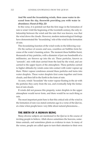 322                GENERAL KNOWLEDGE FROM THE QUR'AN


         And We send the fecundating winds, then cause water to de-
         scend from the sky, therewith providing you with water in
         abundance. (Surat al-Hijr, 22)
         In this verse, it is pointed out that the first stage in the formation of
      rain is wind. Until the beginning of the twentieth century, the only re-
      lationship between the wind and the rain that was known, was that
      the wind drove the clouds. However, modern meteorological findings
      have demonstrated the "fecundating" role of the wind in the formation
      of rain.
         This fecundating function of the wind works in the following way:
         On the surface of oceans and seas, countless air bubbles form be-
      cause of the water's foaming action. The moment these bubbles burst,
      thousands of tiny particles, with a diameter of just one hundredth of a
      millimeter, are thrown up into the air. These particles, known as
      "aerosols", mix with dust carried from the land by the wind, and are
      carried to the upper layers of the atmosphere. These particles carried
      to higher altitudes by winds come into contact with water vapour up
      there. Water vapour condenses around these particles and turns into
      water droplets. These water droplets first come together and form
      clouds, and then fall to the Earth in the form of rain.
         As seen, winds "fecundate" the water vapour floating in the air with
      the particles they carry from the sea, and eventually help the forma-
      tion of rain clouds.
         If winds did not possess this property, water droplets in the upper
      atmosphere would never form, and there would be no such thing as
      rain.
         The most important point here is that this critical role of the wind in
      the formation of rain was stated centuries ago in a verse of the Qur'an,
      at a time when people knew very little about natural phenomena…


        THE BIRTH OF A HUMAN BEING
        Many diverse subjects are mentioned in the Qur'an in the course of
      inviting people to believe. Allah shows sometimes the heavens, some-
      times animals, and sometimes plants as evidence to man. In many of
      the verses, people are called upon to turn their attention to their own
 