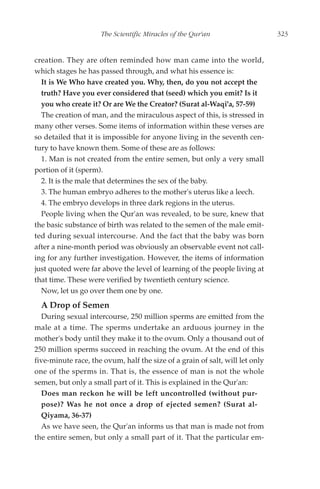 The Scientific Miracles of the Qur'an                    323


creation. They are often reminded how man came into the world,
which stages he has passed through, and what his essence is:
  It is We Who have created you. Why, then, do you not accept the
  truth? Have you ever considered that (seed) which you emit? Is it
  you who create it? Or are We the Creator? (Surat al-Waqi'a, 57-59)
  The creation of man, and the miraculous aspect of this, is stressed in
many other verses. Some items of information within these verses are
so detailed that it is impossible for anyone living in the seventh cen-
tury to have known them. Some of these are as follows:
  1. Man is not created from the entire semen, but only a very small
portion of it (sperm).
  2. It is the male that determines the sex of the baby.
  3. The human embryo adheres to the mother's uterus like a leech.
  4. The embryo develops in three dark regions in the uterus.
  People living when the Qur'an was revealed, to be sure, knew that
the basic substance of birth was related to the semen of the male emit-
ted during sexual intercourse. And the fact that the baby was born
after a nine-month period was obviously an observable event not call-
ing for any further investigation. However, the items of information
just quoted were far above the level of learning of the people living at
that time. These were verified by twentieth century science.
  Now, let us go over them one by one.
  A Drop of Semen
  During sexual intercourse, 250 million sperms are emitted from the
male at a time. The sperms undertake an arduous journey in the
mother's body until they make it to the ovum. Only a thousand out of
250 million sperms succeed in reaching the ovum. At the end of this
five-minute race, the ovum, half the size of a grain of salt, will let only
one of the sperms in. That is, the essence of man is not the whole
semen, but only a small part of it. This is explained in the Qur'an:
  Does man reckon he will be left uncontrolled (without pur-
  pose)? Was he not once a drop of ejected semen? (Surat al-
  Qiyama, 36-37)
  As we have seen, the Qur'an informs us that man is made not from
the entire semen, but only a small part of it. That the particular em-
 