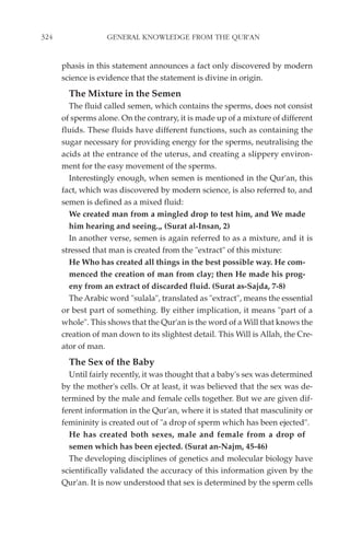324                GENERAL KNOWLEDGE FROM THE QUR'AN


      phasis in this statement announces a fact only discovered by modern
      science is evidence that the statement is divine in origin.
        The Mixture in the Semen
        The fluid called semen, which contains the sperms, does not consist
      of sperms alone. On the contrary, it is made up of a mixture of different
      fluids. These fluids have different functions, such as containing the
      sugar necessary for providing energy for the sperms, neutralising the
      acids at the entrance of the uterus, and creating a slippery environ-
      ment for the easy movement of the sperms.
        Interestingly enough, when semen is mentioned in the Qur'an, this
      fact, which was discovered by modern science, is also referred to, and
      semen is defined as a mixed fluid:
        We created man from a mingled drop to test him, and We made
        him hearing and seeing.„ (Surat al-Insan, 2)
        In another verse, semen is again referred to as a mixture, and it is
      stressed that man is created from the "extract" of this mixture:
        He Who has created all things in the best possible way. He com-
        menced the creation of man from clay; then He made his prog-
        eny from an extract of discarded fluid. (Surat as-Sajda, 7-8)
        The Arabic word "sulala", translated as "extract", means the essential
      or best part of something. By either implication, it means "part of a
      whole". This shows that the Qur'an is the word of a Will that knows the
      creation of man down to its slightest detail. This Will is Allah, the Cre-
      ator of man.
        The Sex of the Baby
        Until fairly recently, it was thought that a baby's sex was determined
      by the mother's cells. Or at least, it was believed that the sex was de-
      termined by the male and female cells together. But we are given dif-
      ferent information in the Qur'an, where it is stated that masculinity or
      femininity is created out of "a drop of sperm which has been ejected".
        He has created both sexes, male and female from a drop of
        semen which has been ejected. (Surat an-Najm, 45-46)
        The developing disciplines of genetics and molecular biology have
      scientifically validated the accuracy of this information given by the
      Qur'an. It is now understood that sex is determined by the sperm cells
 