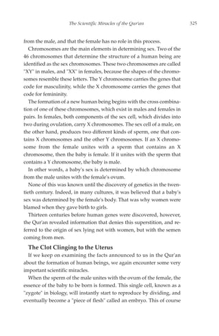 The Scientific Miracles of the Qur'an                 325


from the male, and that the female has no role in this process.
   Chromosomes are the main elements in determining sex. Two of the
46 chromosomes that determine the structure of a human being are
identified as the sex chromosomes. These two chromosomes are called
"XY" in males, and "XX" in females, because the shapes of the chromo-
somes resemble these letters. The Y chromosome carries the genes that
code for masculinity, while the X chromosome carries the genes that
code for femininity.
   The formation of a new human being begins with the cross combina-
tion of one of these chromosomes, which exist in males and females in
pairs. In females, both components of the sex cell, which divides into
two during ovulation, carry X chromosomes. The sex cell of a male, on
the other hand, produces two different kinds of sperm, one that con-
tains X chromosomes and the other Y chromosomes. If an X chromo-
some from the female unites with a sperm that contains an X
chromosome, then the baby is female. If it unites with the sperm that
contains a Y chromosome, the baby is male.
   In other words, a baby's sex is determined by which chromosome
from the male unites with the female's ovum.
   None of this was known until the discovery of genetics in the twen-
tieth century. Indeed, in many cultures, it was believed that a baby's
sex was determined by the female's body. That was why women were
blamed when they gave birth to girls.
   Thirteen centuries before human genes were discovered, however,
the Qur'an revealed information that denies this superstition, and re-
ferred to the origin of sex lying not with women, but with the semen
coming from men.
  The Clot Clinging to the Uterus
  If we keep on examining the facts announced to us in the Qur'an
about the formation of human beings, we again encounter some very
important scientific miracles.
  When the sperm of the male unites with the ovum of the female, the
essence of the baby to be born is formed. This single cell, known as a
"zygote" in biology, will instantly start to reproduce by dividing, and
eventually become a "piece of flesh" called an embryo. This of course
 