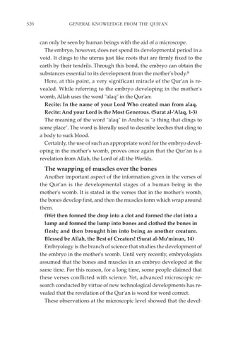 326                GENERAL KNOWLEDGE FROM THE QUR'AN


      can only be seen by human beings with the aid of a microscope.
        The embryo, however, does not spend its developmental period in a
      void. It clings to the uterus just like roots that are firmly fixed to the
      earth by their tendrils. Through this bond, the embryo can obtain the
      substances essential to its development from the mother's body.8
        Here, at this point, a very significant miracle of the Qur'an is re-
      vealed. While referring to the embryo developing in the mother's
      womb, Allah uses the word "alaq" in the Qur'an:
        Recite: In the name of your Lord Who created man from alaq.
        Recite: And your Lord is the Most Generous. (Surat al-'Alaq, 1-3)
        The meaning of the word "alaq" in Arabic is "a thing that clings to
      some place". The word is literally used to describe leeches that cling to
      a body to suck blood.
        Certainly, the use of such an appropriate word for the embryo devel-
      oping in the mother's womb, proves once again that the Qur'an is a
      revelation from Allah, the Lord of all the Worlds.
        The wrapping of muscles over the bones
        Another important aspect of the information given in the verses of
      the Qur'an is the developmental stages of a human being in the
      mother's womb. It is stated in the verses that in the mother's womb,
      the bones develop first, and then the muscles form which wrap around
      them.
        (We) then formed the drop into a clot and formed the clot into a
        lump and formed the lump into bones and clothed the bones in
        flesh; and then brought him into being as another creature.
        Blessed be Allah, the Best of Creators! (Surat al-Mu'minun, 14)
        Embryology is the branch of science that studies the development of
      the embryo in the mother's womb. Until very recently, embryologists
      assumed that the bones and muscles in an embryo developed at the
      same time. For this reason, for a long time, some people claimed that
      these verses conflicted with science. Yet, advanced microscopic re-
      search conducted by virtue of new technological developments has re-
      vealed that the revelation of the Qur'an is word for word correct.
        These observations at the microscopic level showed that the devel-
 