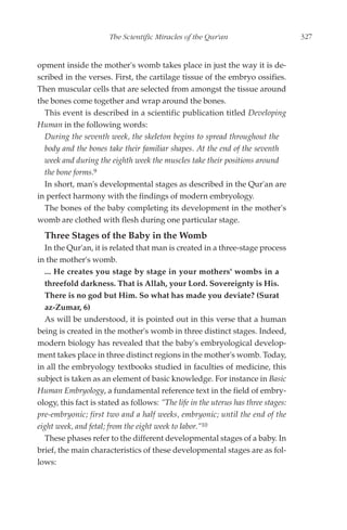 The Scientific Miracles of the Qur'an                        327


opment inside the mother's womb takes place in just the way it is de-
scribed in the verses. First, the cartilage tissue of the embryo ossifies.
Then muscular cells that are selected from amongst the tissue around
the bones come together and wrap around the bones.
  This event is described in a scientific publication titled Developing
Human in the following words:
  During the seventh week, the skeleton begins to spread throughout the
  body and the bones take their familiar shapes. At the end of the seventh
  week and during the eighth week the muscles take their positions around
  the bone forms.9
  In short, man's developmental stages as described in the Qur'an are
in perfect harmony with the findings of modern embryology.
  The bones of the baby completing its development in the mother's
womb are clothed with flesh during one particular stage.
  Three Stages of the Baby in the Womb
  In the Qur'an, it is related that man is created in a three-stage process
in the mother's womb.
  ... He creates you stage by stage in your mothers' wombs in a
  threefold darkness. That is Allah, your Lord. Sovereignty is His.
  There is no god but Him. So what has made you deviate? (Surat
  az-Zumar, 6)
  As will be understood, it is pointed out in this verse that a human
being is created in the mother's womb in three distinct stages. Indeed,
modern biology has revealed that the baby's embryological develop-
ment takes place in three distinct regions in the mother's womb. Today,
in all the embryology textbooks studied in faculties of medicine, this
subject is taken as an element of basic knowledge. For instance in Basic
Human Embryology, a fundamental reference text in the field of embry-
ology, this fact is stated as follows: "The life in the uterus has three stages:
pre-embryonic; first two and a half weeks, embryonic; until the end of the
eight week, and fetal; from the eight week to labor."10
  These phases refer to the different developmental stages of a baby. In
brief, the main characteristics of these developmental stages are as fol-
lows:
 