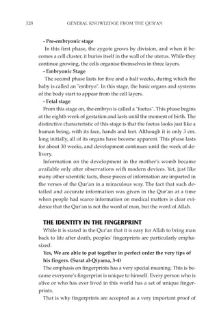 328                GENERAL KNOWLEDGE FROM THE QUR'AN


         - Pre-embryonic stage
          In this first phase, the zygote grows by division, and when it be-
      comes a cell cluster, it buries itself in the wall of the uterus. While they
      continue growing, the cells organise themselves in three layers.
         - Embryonic Stage
          The second phase lasts for five and a half weeks, during which the
      baby is called an "embryo". In this stage, the basic organs and systems
      of the body start to appear from the cell layers.
         - Fetal stage
         From this stage on, the embryo is called a "foetus". This phase begins
      at the eighth week of gestation and lasts until the moment of birth. The
      distinctive characteristic of this stage is that the foetus looks just like a
      human being, with its face, hands and feet. Although it is only 3 cm.
      long initially, all of its organs have become apparent. This phase lasts
      for about 30 weeks, and development continues until the week of de-
      livery.
         Information on the development in the mother's womb became
      available only after observations with modern devices. Yet, just like
      many other scientific facts, these pieces of information are imparted in
      the verses of the Qur'an in a miraculous way. The fact that such de-
      tailed and accurate information was given in the Qur'an at a time
      when people had scarce information on medical matters is clear evi-
      dence that the Qur'an is not the word of man, but the word of Allah.


        THE IDENTITY IN THE FINGERPRINT
        While it is stated in the Qur'an that it is easy for Allah to bring man
      back to life after death, peoples' fingerprints are particularly empha-
      sized:
        Yes, We are able to put together in perfect order the very tips of
        his fingers. (Surat al-Qiyama, 3-4)
        The emphasis on fingerprints has a very special meaning. This is be-
      cause everyone's fingerprint is unique to himself. Every person who is
      alive or who has ever lived in this world has a set of unique finger-
      prints.
        That is why fingerprints are accepted as a very important proof of
 