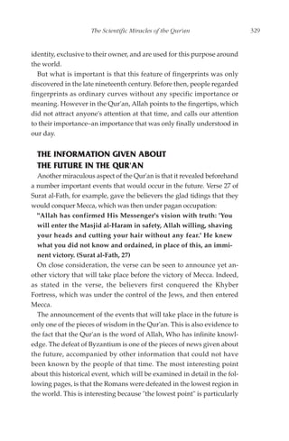 The Scientific Miracles of the Qur'an                   329


identity, exclusive to their owner, and are used for this purpose around
the world.
  But what is important is that this feature of fingerprints was only
discovered in the late nineteenth century. Before then, people regarded
fingerprints as ordinary curves without any specific importance or
meaning. However in the Qur'an, Allah points to the fingertips, which
did not attract anyone's attention at that time, and calls our attention
to their importance–an importance that was only finally understood in
our day.


  THE INFORMATION GIVEN ABOUT
  THE FUTURE IN THE QUR'AN
  Another miraculous aspect of the Qur'an is that it revealed beforehand
a number important events that would occur in the future. Verse 27 of
Surat al-Fath, for example, gave the believers the glad tidings that they
would conquer Mecca, which was then under pagan occupation:
  "Allah has confirmed His Messenger's vision with truth: 'You
  will enter the Masjid al-Haram in safety, Allah willing, shaving
  your heads and cutting your hair without any fear.' He knew
  what you did not know and ordained, in place of this, an immi-
  nent victory. (Surat al-Fath, 27)
  On close consideration, the verse can be seen to announce yet an-
other victory that will take place before the victory of Mecca. Indeed,
as stated in the verse, the believers first conquered the Khyber
Fortress, which was under the control of the Jews, and then entered
Mecca.
  The announcement of the events that will take place in the future is
only one of the pieces of wisdom in the Qur'an. This is also evidence to
the fact that the Qur'an is the word of Allah, Who has infinite knowl-
edge. The defeat of Byzantium is one of the pieces of news given about
the future, accompanied by other information that could not have
been known by the people of that time. The most interesting point
about this historical event, which will be examined in detail in the fol-
lowing pages, is that the Romans were defeated in the lowest region in
the world. This is interesting because "the lowest point" is particularly
 