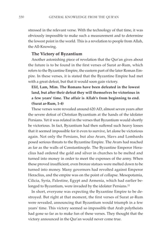 330                GENERAL KNOWLEDGE FROM THE QUR'AN


      stressed in the relevant verse. With the technology of that time, it was
      obviously impossible to make such a measurement and to determine
      the lowest point in the world. This is a revelation to people from Allah,
      the All-Knowing.
        The Victory of Byzantium
        Another astonishing piece of revelation that the Qur'an gives about
      the future is to be found in the first verses of Surat ar-Rum, which
      refers to the Byzantine Empire, the eastern part of the later Roman Em-
      pire. In these verses, it is stated that the Byzantine Empire had met
      with a great defeat, but that it would soon gain victory.
        Elif, Lam, Mim. The Romans have been defeated in the lowest
        land, but after their defeat they will themselves be victorious in
        a few years' time. The affair is Allah's from beginning to end.
        (Surat ar-Rum, 1-4)
        These verses were revealed around 620 AD, almost seven years after
      the severe defeat of Christian Byzantium at the hands of the idolater
      Persians. Yet it was related in the verses that Byzantium would shortly
      be victorious. In fact, Byzantium had then suffered such heavy losses
      that it seemed impossible for it even to survive, let alone be victorious
      again. Not only the Persians, but also Avars, Slavs and Lombards
      posed serious threats to the Byzantine Empire. The Avars had reached
      as far as the walls of Constantinople. The Byzantine Emperor Hera-
      clius had ordered the gold and silver in churches to be melted and
      turned into money in order to meet the expenses of the army. When
      these proved insufficient, even bronze statues were melted down to be
      turned into money. Many governors had revolted against Emperor
      Heraclius, and the empire was on the point of collapse. Mesopotamia,
      Cilicia, Syria, Palestine, Egypt and Armenia, which had earlier be-
      longed to Byzantium, were invaded by the idolater Persians.11
        In short, everyone was expecting the Byzantine Empire to be de-
      stroyed. But right at that moment, the first verses of Surat ar-Rum
      were revealed, announcing that Byzantium would triumph in a few
      years' time. This victory seemed so impossible that Arab polytheists
      had gone so far as to make fun of these verses. They thought that the
      victory announced in the Qur'an would never come true.
 