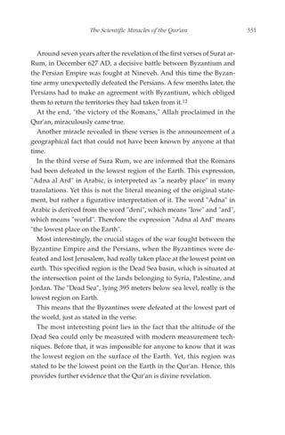 The Scientific Miracles of the Qur'an                   331


  Around seven years after the revelation of the first verses of Surat ar-
Rum, in December 627 AD, a decisive battle between Byzantium and
the Persian Empire was fought at Nineveh. And this time the Byzan-
tine army unexpectedly defeated the Persians. A few months later, the
Persians had to make an agreement with Byzantium, which obliged
them to return the territories they had taken from it.12
  At the end, "the victory of the Romans," Allah proclaimed in the
Qur'an, miraculously came true.
  Another miracle revealed in these verses is the announcement of a
geographical fact that could not have been known by anyone at that
time.
  In the third verse of Sura Rum, we are informed that the Romans
had been defeated in the lowest region of the Earth. This expression,
"Adna al Ard" in Arabic, is interpreted as "a nearby place" in many
translations. Yet this is not the literal meaning of the original state-
ment, but rather a figurative interpretation of it. The word "Adna" in
Arabic is derived from the word "deni", which means "low" and "ard",
which means "world". Therefore the expression "Adna al Ard" means
"the lowest place on the Earth".
  Most interestingly, the crucial stages of the war fought between the
Byzantine Empire and the Persians, when the Byzantines were de-
feated and lost Jerusalem, had really taken place at the lowest point on
earth. This specified region is the Dead Sea basin, which is situated at
the intersection point of the lands belonging to Syria, Palestine, and
Jordan. The "Dead Sea", lying 395 meters below sea level, really is the
lowest region on Earth.
  This means that the Byzantines were defeated at the lowest part of
the world, just as stated in the verse.
  The most interesting point lies in the fact that the altitude of the
Dead Sea could only be measured with modern measurement tech-
niques. Before that, it was impossible for anyone to know that it was
the lowest region on the surface of the Earth. Yet, this region was
stated to be the lowest point on the Earth in the Qur'an. Hence, this
provides further evidence that the Qur'an is divine revelation.
 