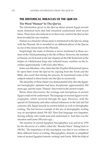 332                GENERAL KNOWLEDGE FROM THE QUR'AN


        THE HISTORICAL MIRACLES OF THE QUR'AN
        The Word "Haman" In The Qur'an
         The information given in the Qur'an about ancient Egypt reveals
      many historical facts that had remained undisclosed until recent
      times. These facts also indicate to us that every word in the Qur'an has
      been revealed by sure wisdom.
         Haman is a character whose name is mentioned in the Qur'an, along
      with the Pharaoh. He is recorded in six different places of the Qur'an
      as one of the closest men to the Pharaoh.
         Surprisingly the name of Haman is never mentioned in those sec-
      tions of the Torah pertaining to the life of Musa. However, the mention
      of Haman can be found in the last chapters of the Old Testament as the
      helper of a Babylonian king who inflicted many cruelties on the Is-
      raelites approximately 1,100 years after Musa.
         Some non-Muslims, who claim that the Prophet Muhammad (peace
      be upon him) wrote the Qur'an by copying from the Torah and the
      Bible, also assert that during the process, he transferred some of the
      subjects related in these books into the Qur'an incorrectly.
         The absurdity of these claims was demonstrated only after the Egypt-
      ian hieroglyphic alphabet had been deciphered, approximately 200
      years ago, and the name "Haman" discovered in the ancient scripts.
         Before these discoveries, the writings and inscriptions of ancient
      Egypt could not be understood. The language of ancient Egypt was hi-
      eroglyphic, which survived through the ages. However, with the
      spread of Christianity and other cultural influences in the 2nd and 3rd
      centuries AD, Egypt forsook its ancient beliefs as well as hieroglyphic
      writing. The last known example of the use of hieroglyphic writing
      was an inscription dated 394 AD. Then that language was forgotten,
      leaving nobody who could read and understand it. And that was the
      situation until some 200 years ago…
         The mystery of ancient Egyptian hieroglyphics was solved in 1799
      by the discovery of a tablet called the "Rosetta Stone" dating back to
      196 B.C. The importance of this inscription was that it was written in
      three different forms of writing: Hieroglyphics, demotic (a simplified
      form of ancient Egyptian hieratic writing) and Greek. With the help of
 