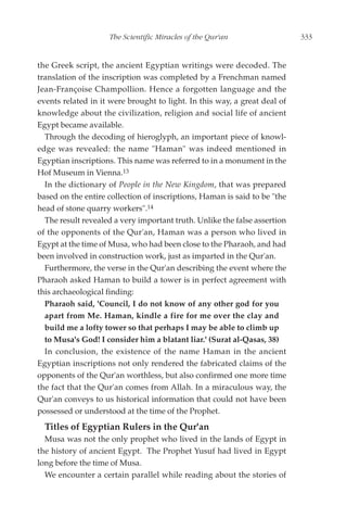 The Scientific Miracles of the Qur'an                  333


the Greek script, the ancient Egyptian writings were decoded. The
translation of the inscription was completed by a Frenchman named
Jean-Françoise Champollion. Hence a forgotten language and the
events related in it were brought to light. In this way, a great deal of
knowledge about the civilization, religion and social life of ancient
Egypt became available.
  Through the decoding of hieroglyph, an important piece of knowl-
edge was revealed: the name "Haman" was indeed mentioned in
Egyptian inscriptions. This name was referred to in a monument in the
Hof Museum in Vienna.13
  In the dictionary of People in the New Kingdom, that was prepared
based on the entire collection of inscriptions, Haman is said to be "the
head of stone quarry workers".14
  The result revealed a very important truth. Unlike the false assertion
of the opponents of the Qur'an, Haman was a person who lived in
Egypt at the time of Musa, who had been close to the Pharaoh, and had
been involved in construction work, just as imparted in the Qur'an.
  Furthermore, the verse in the Qur'an describing the event where the
Pharaoh asked Haman to build a tower is in perfect agreement with
this archaeological finding:
  Pharaoh said, 'Council, I do not know of any other god for you
  apart from Me. Haman, kindle a fire for me over the clay and
  build me a lofty tower so that perhaps I may be able to climb up
  to Musa's God! I consider him a blatant liar.' (Surat al-Qasas, 38)
  In conclusion, the existence of the name Haman in the ancient
Egyptian inscriptions not only rendered the fabricated claims of the
opponents of the Qur'an worthless, but also confirmed one more time
the fact that the Qur'an comes from Allah. In a miraculous way, the
Qur'an conveys to us historical information that could not have been
possessed or understood at the time of the Prophet.
  Titles of Egyptian Rulers in the Qur'an
  Musa was not the only prophet who lived in the lands of Egypt in
the history of ancient Egypt. The Prophet Yusuf had lived in Egypt
long before the time of Musa.
  We encounter a certain parallel while reading about the stories of
 