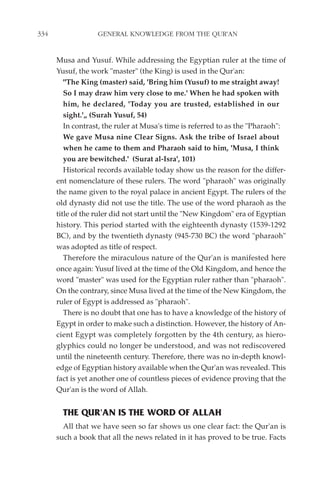 334                GENERAL KNOWLEDGE FROM THE QUR'AN


      Musa and Yusuf. While addressing the Egyptian ruler at the time of
      Yusuf, the work "master" (the King) is used in the Qur'an:
         "The King (master) said, 'Bring him (Yusuf) to me straight away!
         So I may draw him very close to me.' When he had spoken with
         him, he declared, 'Today you are trusted, established in our
         sight.'„ (Surah Yusuf, 54)
         In contrast, the ruler at Musa's time is referred to as the "Pharaoh":
         We gave Musa nine Clear Signs. Ask the tribe of Israel about
         when he came to them and Pharaoh said to him, 'Musa, I think
         you are bewitched.' (Surat al-Isra', 101)
         Historical records available today show us the reason for the differ-
      ent nomenclature of these rulers. The word "pharaoh" was originally
      the name given to the royal palace in ancient Egypt. The rulers of the
      old dynasty did not use the title. The use of the word pharaoh as the
      title of the ruler did not start until the "New Kingdom" era of Egyptian
      history. This period started with the eighteenth dynasty (1539-1292
      BC), and by the twentieth dynasty (945-730 BC) the word "pharaoh"
      was adopted as title of respect.
         Therefore the miraculous nature of the Qur'an is manifested here
      once again: Yusuf lived at the time of the Old Kingdom, and hence the
      word "master" was used for the Egyptian ruler rather than "pharaoh".
      On the contrary, since Musa lived at the time of the New Kingdom, the
      ruler of Egypt is addressed as "pharaoh".
         There is no doubt that one has to have a knowledge of the history of
      Egypt in order to make such a distinction. However, the history of An-
      cient Egypt was completely forgotten by the 4th century, as hiero-
      glyphics could no longer be understood, and was not rediscovered
      until the nineteenth century. Therefore, there was no in-depth knowl-
      edge of Egyptian history available when the Qur'an was revealed. This
      fact is yet another one of countless pieces of evidence proving that the
      Qur'an is the word of Allah.


        THE QUR'AN IS THE WORD OF ALLAH
        All that we have seen so far shows us one clear fact: the Qur'an is
      such a book that all the news related in it has proved to be true. Facts
 