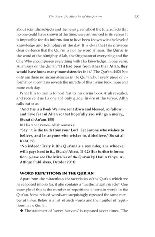 The Scientific Miracles of the Qur'an                   335


about scientific subjects and the news given about the future, facts that
no one could have known at the time, were announced in its verses. It
is impossible for this information to have been known with the level of
knowledge and technology of the day. It is clear that this provides
clear evidence that the Qur'an is not the word of man. The Qur'an is
the word of the Almighty Allah, the Originator of everything and the
One Who encompasses everything with His knowledge. In one verse,
Allah says on the Qur'an "If it had been from other than Allah, they
would have found many inconsistencies in it." (The Qur'an, 4:82) Not
only are there no inconsistencies in the Qur'an, but every piece of in-
formation it contains reveals the miracle of this divine book more and
more each day.
   What falls to man is to hold fast to this divine book Allah revealed,
and receive it as his one and only guide. In one of the verses, Allah
calls out to us:
   "And this is a Book We have sent down and blessed, so follow it
   and have fear of Allah so that hopefully you will gain mercy.„
   (Surat al-An'am, 155)
   In His other verses, Allah remarks:
   "Say: 'It is the truth from your Lord. Let anyone who wishes to,
   believe, and let anyone who wishes to, disbelieve.' (Surat al-
   Kahf, 29)
   "No indeed! Truly it (the Qur'an) is a reminder, and whoever
   wills pays heed to it.„ (Surah 'Abasa, 11-12) (For further informa-
   tion, please see The Miracles of the Qur'an by Harun Yahya, Al-
   Attique Publishers, October 2001)


  WORD REPETITIONS IN THE QUR'AN
   Apart from the miraculous characteristics of the Qur'an which we
have looked into so far, it also contains a "mathematical miracle". One
example of this is the number of repetitions of certain words in the
Qur'an. Some related words are surprisingly repeated the same num-
ber of times. Below is a list of such words and the number of repeti-
tions in the Qur'an.
     The statement of "seven heavens" is repeated seven times. "The
 