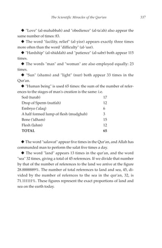 The Scientific Miracles of the Qur'an                   337


     "Love" (al-mahabbah) and "obedience" (al-ta'ah) also appear the
same number of times: 83.
      The word "facility, relief" (al-yisr) appears exactly three times
more often than the word "difficulty" (al-'usr).
     "Hardship" (al-shiddah) and "patience" (al-sabr) both appear 115
times.
      The words "man" and "woman" are also employed equally: 23
times.
      "Sun" (shams) and "light" (nur) both appear 33 times in the
Qur'an.
     "Human being" is used 65 times: the sum of the number of refer-
ences to the stages of man's creation is the same: i.e.
   Soil (turab)                                         17
   Drop of Sperm (nutfah)                               12
   Embryo ('alaq)                                       6
   A half formed lump of flesh (mudghah)                3
   Bone ('idham)                                        15
   Flesh (lahm)                                         12
   TOTAL                                                65

     The word "salawat" appear five times in the Qur'an, and Allah has
commanded man to perform the salat five times a day.
     The word "land" appears 13 times in the qur'an, and the word
"sea" 32 times, giving a total of 45 references. If we divide that number
by that of the number of references to the land we arrive at the figure
28.8888889%. The number of total references to land and sea, 45, di-
vided by the number of refernces to the sea in the qur'an, 32, is
71.111111%. These figures represent the exact proportions of land and
sea on the earth today.
 