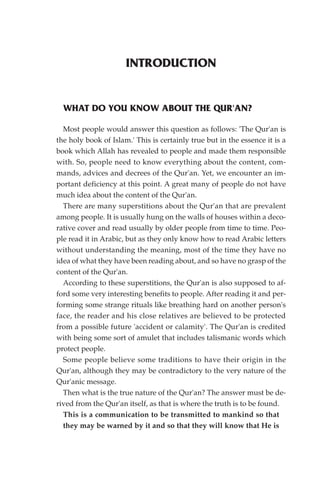 INTRODUCTION


  WHAT DO YOU KNOW ABOUT THE QUR'AN?

  Most people would answer this question as follows: 'The Qur'an is
the holy book of Islam.' This is certainly true but in the essence it is a
book which Allah has revealed to people and made them responsible
with. So, people need to know everything about the content, com-
mands, advices and decrees of the Qur'an. Yet, we encounter an im-
portant deficiency at this point. A great many of people do not have
much idea about the content of the Qur'an.
  There are many superstitions about the Qur'an that are prevalent
among people. It is usually hung on the walls of houses within a deco-
rative cover and read usually by older people from time to time. Peo-
ple read it in Arabic, but as they only know how to read Arabic letters
without understanding the meaning, most of the time they have no
idea of what they have been reading about, and so have no grasp of the
content of the Qur'an.
  According to these superstitions, the Qur'an is also supposed to af-
ford some very interesting benefits to people. After reading it and per-
forming some strange rituals like breathing hard on another person's
face, the reader and his close relatives are believed to be protected
from a possible future 'accident or calamity'. The Qur'an is credited
with being some sort of amulet that includes talismanic words which
protect people.
  Some people believe some traditions to have their origin in the
Qur'an, although they may be contradictory to the very nature of the
Qur'anic message.
  Then what is the true nature of the Qur'an? The answer must be de-
rived from the Qur'an itself, as that is where the truth is to be found.
  This is a communication to be transmitted to mankind so that
  they may be warned by it and so that they will know that He is
 