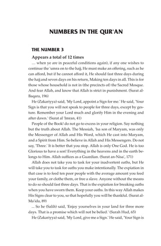 NUMBERS IN THE QUR'AN

  THE NUMBER 3
  Appears a total of 12 times
  … when ye are in peaceful conditions again), if any one wishes to
continue the 'umra on to the hajj, He must make an offering, such as he
can afford, but if he cannot afford it, He should fast three days during
the hajj and seven days on his return, Making ten days in all. This is for
those whose household is not in (the precincts of) the Sacred Mosque.
And fear Allah, and know that Allah is strict in punishment. (Surat al-
Baqara, 196)
  He (Zakariyya) said, 'My Lord, appoint a Sign for me.' He said, 'Your
Sign is that you will not speak to people for three days, except by ges-
ture. Remember your Lord much and glorify Him in the evening and
after dawn.' (Surat al 'Imran, 41)
  People of the Book! do not go to excess in your religion. Say nothing
but the truth about Allah. The Messiah, 'Isa son of Maryam, was only
the Messenger of Allah and His Word, which He cast into Maryam,
and a Spirit from Him. So believe in Allah and His Messengers. Do not
say, 'Three.' It is better that you stop. Allah is only One God. He is too
Glorious to have a son! Everything in the heavens and in the earth be-
longs to Him. Allah suffices as a Guardian. (Surat an-Nisa', 171)
  Allah does not take you to task for your inadvertent oaths, but He
will take you to task for oaths you make intentionally. The expiation in
that case is to feed ten poor people with the average amount you feed
your family, or clothe them, or free a slave. Anyone without the means
to do so should fast three days. That is the expiation for breaking oaths
when you have sworn them. Keep your oaths. In this way Allah makes
His Signs clear to you, so that hopefully you will be thankful. (Surat al-
Ma'ida, 89)
  ... So he (Salih) said, 'Enjoy yourselves in your land for three more
days. That is a promise which will not be belied.' (Surah Hud, 65)
  He (Zakariyya) said, 'My Lord, give me a Sign.' He said, 'Your Sign is
 