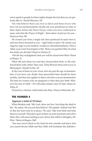 Numbers in the Qur'an                             339


not to speak to people for three nights despite the fact that you are per-
fectly able to.' (Surah Maryam, 10)
  You who believe! those you own as slaves and those of you who
have not yet reached puberty should ask your permission to enter at
three times: before the Dawn Prayer, when you have undressed at
noon, and after the Prayer of Night – three times of privacy for you...
(Surat an-Nur, 58)
  He created you from a single self, then produced its mate from it,
and sent down livestock to you – eight kinds in pairs. He creates you
stage by stage in your mothers' wombs in a threefold darkness. That is
Allah, your Lord. Sovereignty is His. There is no god but Him. So what
has made you deviate? (Surat az-Zumar, 6)
   (On the day of judgment) And you will be classed into three: (Surat
al-Waqi'a, 7)
  When We sent them two and they denied them both, so We rein-
forced them with a third. They said, 'Truly We have been sent to you as
Messengers.' (Surah Ya-Sin, 14)
  In the case of those of your wives who are past the age of menstrua-
tion, if you have any doubt, their prescribed time should be three
months, and that also applies to those who have not yet menstruated.
The time for women who are pregnant is when they give birth. Who-
ever has fear of Allah – He will make matters easy for him. (Surat at-
Talaq, 4)
  Proceed to a shadow which forks into three. (Surat al-Mursalat, 30)


  THE NUMBER 4
  Appears a total of 10 times
   When Ibrahim said, 'My Lord, show me how You bring the dead to
life.' He asked, 'Do you not then believe?' He replied, 'Indeed I do! But
so that my heart may be at peace.' He said, 'Take four birds and train
them to yourself. Then put a part of them on each mountain and call to
them; they will come rushing to you. Know that Allah is Almighty, All-
Wise.' (Surat al-Baqara, 260)
   'You may travel about in the land for four months and know that
you cannot thwart Allah and that Allah will humiliate the disbeliev-
 