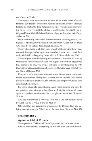 340                GENERAL KNOWLEDGE FROM THE QUR'AN


      ers.' (Surat at-Tawba, 2)
        There have been twelve months with Allah in the Book of Allah,
      from the day He first created the heavens and earth. Four of them are
      forbidden. That is the True Religion. So do not wrong one another dur-
      ing them. However, fight the idolaters totally just as they fight you to-
      tally, and know that Allah is with those who guard against evil. (Surat
      at-Tawba, 36)
        He placed firmly embedded mountains on it, towering over it, and
      blessed it and measured out its nourishment in it, laid out for those
      who seek it – all in four days. (Surah Fussilat, 10)
        Those who swear to abstain from sexual relations with their wives
      can wait for a period of up to four months. If they then retract their
      oath, Allah is Ever-Forgiving, Most Merciful. (Surat al-Baqara, 226)
        Those of you who die leaving wives behind: they should wait by
      themselves for four months and ten nights. When their prescribed
      time comes to an end, you are not to blame for anything they do with
      themselves with correctness and courtesy. Allah is aware of what you
      do. (Surat al-Baqara, 234)
        If any of your women commit fornication, four of you must be wit-
      nesses against them. If they bear witness, detain them in their homes
      until death releases them or Allah ordains another procedure for their
      case. (Surat an-Nisa', 15)
        But those who make accusations against chaste women and then do
      not produce four witnesses: flog them with eighty lashes and never
      again accept them as witnesses. Such people are deviators – (Surat an-
      Nur, 4)
        And the punishment is removed from her if she testifies four times
      by Allah that he is lying. (Surat an-Nur, 8)
        Why did they not produce four witnesses to it? Since they did not
      bring four witnesses, in Allah's sight, they are liars. (Surat an-Nur, 13)


        THE NUMBER 7
        Appears a total of 15 times
        The expression "7 skies and 7 seas" appears a total of seven times.
        It is He Who created everything on the earth for you and then di-
 