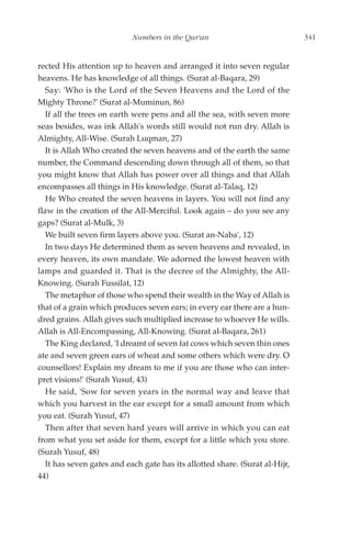 Numbers in the Qur'an                             341


rected His attention up to heaven and arranged it into seven regular
heavens. He has knowledge of all things. (Surat al-Baqara, 29)
   Say: 'Who is the Lord of the Seven Heavens and the Lord of the
Mighty Throne?' (Surat al-Muminun, 86)
   If all the trees on earth were pens and all the sea, with seven more
seas besides, was ink Allah's words still would not run dry. Allah is
Almighty, All-Wise. (Surah Luqman, 27)
   It is Allah Who created the seven heavens and of the earth the same
number, the Command descending down through all of them, so that
you might know that Allah has power over all things and that Allah
encompasses all things in His knowledge. (Surat al-Talaq, 12)
   He Who created the seven heavens in layers. You will not find any
flaw in the creation of the All-Merciful. Look again – do you see any
gaps? (Surat al-Mulk, 3)
   We built seven firm layers above you. (Surat an-Naba', 12)
   In two days He determined them as seven heavens and revealed, in
every heaven, its own mandate. We adorned the lowest heaven with
lamps and guarded it. That is the decree of the Almighty, the All-
Knowing. (Surah Fussilat, 12)
   The metaphor of those who spend their wealth in the Way of Allah is
that of a grain which produces seven ears; in every ear there are a hun-
dred grains. Allah gives such multiplied increase to whoever He wills.
Allah is All-Encompassing, All-Knowing. (Surat al-Baqara, 261)
   The King declared, 'I dreamt of seven fat cows which seven thin ones
ate and seven green ears of wheat and some others which were dry. O
counsellors! Explain my dream to me if you are those who can inter-
pret visions!' (Surah Yusuf, 43)
   He said, 'Sow for seven years in the normal way and leave that
which you harvest in the ear except for a small amount from which
you eat. (Surah Yusuf, 47)
   Then after that seven hard years will arrive in which you can eat
from what you set aside for them, except for a little which you store.
(Surah Yusuf, 48)
   It has seven gates and each gate has its allotted share. (Surat al-Hijr,
44)
 