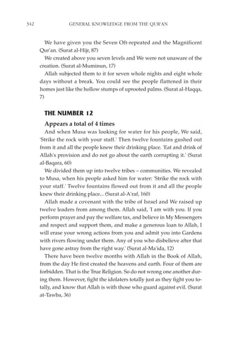 342                GENERAL KNOWLEDGE FROM THE QUR'AN


         We have given you the Seven Oft-repeated and the Magnificent
      Qur'an. (Surat al-Hijr, 87)
         We created above you seven levels and We were not unaware of the
      creation. (Surat al-Muminun, 17)
         Allah subjected them to it for seven whole nights and eight whole
      days without a break. You could see the people flattened in their
      homes just like the hollow stumps of uprooted palms. (Surat al-Haqqa,
      7)


        THE NUMBER 12
        Appears a total of 4 times
        And when Musa was looking for water for his people, We said,
      'Strike the rock with your staff.' Then twelve fountains gushed out
      from it and all the people knew their drinking place. 'Eat and drink of
      Allah's provision and do not go about the earth corrupting it.' (Surat
      al-Baqara, 60)
        We divided them up into twelve tribes – communities. We revealed
      to Musa, when his people asked him for water: 'Strike the rock with
      your staff.' Twelve fountains flowed out from it and all the people
      knew their drinking place... (Surat al-A'raf, 160)
        Allah made a covenant with the tribe of Israel and We raised up
      twelve leaders from among them. Allah said, 'I am with you. If you
      perform prayer and pay the welfare tax, and believe in My Messengers
      and respect and support them, and make a generous loan to Allah, I
      will erase your wrong actions from you and admit you into Gardens
      with rivers flowing under them. Any of you who disbelieve after that
      have gone astray from the right way.' (Surat al-Ma'ida, 12)
        There have been twelve months with Allah in the Book of Allah,
      from the day He first created the heavens and earth. Four of them are
      forbidden. That is the True Religion. So do not wrong one another dur-
      ing them. However, fight the idolaters totally just as they fight you to-
      tally, and know that Allah is with those who guard against evil. (Surat
      at-Tawba, 36)
 