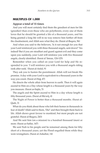 Numbers in the Qur'an                           343



  MULTIPLES OF 1,000
  Appear a total of 11 times
   And you will most certainly find them the greediest of men for life
(greedier) than even those who are polytheists; every one of them
loves that he should be granted a life of a thousand years, and his
being granted a long life will in no way remove him further off from
the chastisement, and Allah sees what they do. (Surat al-Baqara, 96)
   And when you said to the believers, 'Is it not enough for you that
your Lord reinforced you with three thousand angels, sent down?' Yes
indeed! But if you are steadfast and guard against evil and they come
upon you suddenly, your Lord will reinforce you with five thousand
angels, clearly identified. (Surat al 'Imran, 124-125)
   Remember when you called on your Lord for help and He re-
sponded to you: 'I will reinforce you with a thousand angels riding
rank after rank.' (Surat al-Anfal, 9)
   They ask you to hasten the punishment. Allah will not break His
promise. A day with your Lord is equivalent to a thousand years in the
way you count. (Surat al-Hajj, 47)
   He directs the whole affair from heaven to earth. Then it will again
ascend to Him on a Day whose length is a thousand years by the way
you measure. (Surat as-Sajda, 5)
   The angels and the Spirit ascend to Him in a day whose length is
fifty thousand years. (Surat al-Ma'arij, 4)
   The Night of Power is better than a thousand months. (Surat al-
Qadr, 3)
   What do you think about those who left their homes in thousands in
fear of death? Allah said to them, 'Die!' and then brought them back to
life. Allah shows great favour to mankind, but most people are not
grateful. (Surat al-Baqara, 243)
   And We sent him (on a mission) to a hundred thousand (men) or
more. (Surat as-Saffat, 147)
   We sent Nuh to his people and he remained among them for fifty
short of a thousand years; yet the Flood engulfed them while they
were wrongdoers. (Surat al-Ankabut, 14)
 