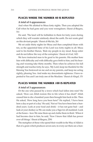 344                GENERAL KNOWLEDGE FROM THE QUR'AN


        PLACES WHERE THE NUMBER 40 IS REPEATED
        A total of 4 appearances
        And when We allotted to Musa forty nights. Then you adopted the
      Calf when he had gone and you were wrongdoers. (Surat al-Baqara,
      51)
        He said, 'The land will be forbidden to them for forty years during
      which they will wander aimlessly about the earth. Do not waste grief
      on this deviant people.' (Surat al-Ma'ida, 26)
        We set aside thirty nights for Musa and then completed them with
      ten, so the appointed time of his Lord was forty nights in all. Musa
      said to his brother Harun, 'Rule my people in my stead. Keep order
      and do not follow the way of the corrupters.' (Surat al-A'raf, 142)
        We have instructed man to be good to his parents. His mother bore
      him with difficulty and with difficulty gave birth to him; and his bear-
      ing and weaning take thirty months. Then when he achieves his full
      strength and reaches forty, he says, 'My Lord, keep me thankful for the
      blessing You bestowed on me and on my parents, and keep me acting
      rightly, pleasing You. And make my descendants righteous. I have re-
      pented to You and I am truly one of the Muslims.' (Surat al-Ahqaf, 15)


        PLACES WHERE THE NUMBER 100 IS REPEATED
        A total of 3 appearances
        Or the one who passed by a town which had fallen into ruin? He
      asked, 'How can Allah restore this to life when it has died?' Allah
      caused him to die a hundred years then brought him back to life. Then
      He asked, 'How long have you been here?' He replied, 'I have been
      here a day or part of a day.' He said, 'Not so! You have been here a hun-
      dred years. Look at your food and drink – it has not gone bad – and
      look at your donkey so We can make you a Sign for all mankind. Look
      at the bones – how We raise them up and clothe them in flesh.' When it
      had become clear to him, he said, 'Now I know that Allah has power
      over all things.' (Surat al-Baqara, 259)
        The metaphor of those who spend their wealth in the Way of Allah is
      that of a grain which produces seven ears; in every ear there are a hun-
 