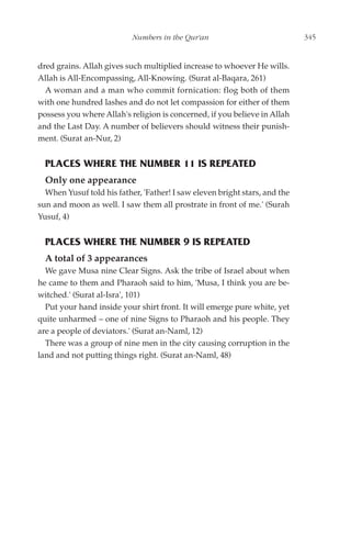 Numbers in the Qur'an                            345


dred grains. Allah gives such multiplied increase to whoever He wills.
Allah is All-Encompassing, All-Knowing. (Surat al-Baqara, 261)
  A woman and a man who commit fornication: flog both of them
with one hundred lashes and do not let compassion for either of them
possess you where Allah's religion is concerned, if you believe in Allah
and the Last Day. A number of believers should witness their punish-
ment. (Surat an-Nur, 2)


  PLACES WHERE THE NUMBER 11 IS REPEATED
  Only one appearance
  When Yusuf told his father, 'Father! I saw eleven bright stars, and the
sun and moon as well. I saw them all prostrate in front of me.' (Surah
Yusuf, 4)


  PLACES WHERE THE NUMBER 9 IS REPEATED
  A total of 3 appearances
  We gave Musa nine Clear Signs. Ask the tribe of Israel about when
he came to them and Pharaoh said to him, 'Musa, I think you are be-
witched.' (Surat al-Isra', 101)
  Put your hand inside your shirt front. It will emerge pure white, yet
quite unharmed – one of nine Signs to Pharaoh and his people. They
are a people of deviators.' (Surat an-Naml, 12)
  There was a group of nine men in the city causing corruption in the
land and not putting things right. (Surat an-Naml, 48)
 