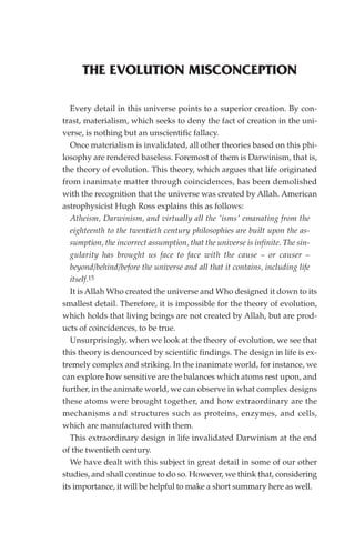 THE EVOLUTION MISCONCEPTION

   Every detail in this universe points to a superior creation. By con-
trast, materialism, which seeks to deny the fact of creation in the uni-
verse, is nothing but an unscientific fallacy.
   Once materialism is invalidated, all other theories based on this phi-
losophy are rendered baseless. Foremost of them is Darwinism, that is,
the theory of evolution. This theory, which argues that life originated
from inanimate matter through coincidences, has been demolished
with the recognition that the universe was created by Allah. American
astrophysicist Hugh Ross explains this as follows:
   Atheism, Darwinism, and virtually all the 'isms' emanating from the
   eighteenth to the twentieth century philosophies are built upon the as-
   sumption, the incorrect assumption, that the universe is infinite. The sin-
   gularity has brought us face to face with the cause – or causer –
   beyond/behind/before the universe and all that it contains, including life
   itself.15
   It is Allah Who created the universe and Who designed it down to its
smallest detail. Therefore, it is impossible for the theory of evolution,
which holds that living beings are not created by Allah, but are prod-
ucts of coincidences, to be true.
   Unsurprisingly, when we look at the theory of evolution, we see that
this theory is denounced by scientific findings. The design in life is ex-
tremely complex and striking. In the inanimate world, for instance, we
can explore how sensitive are the balances which atoms rest upon, and
further, in the animate world, we can observe in what complex designs
these atoms were brought together, and how extraordinary are the
mechanisms and structures such as proteins, enzymes, and cells,
which are manufactured with them.
   This extraordinary design in life invalidated Darwinism at the end
of the twentieth century.
   We have dealt with this subject in great detail in some of our other
studies, and shall continue to do so. However, we think that, considering
its importance, it will be helpful to make a short summary here as well.
 
