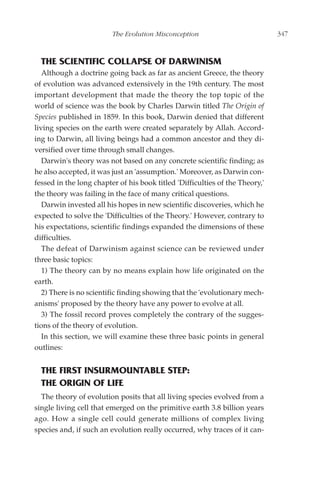 The Evolution Misconception                          347



  THE SCIENTIFIC COLLAPSE OF DARWINISM
   Although a doctrine going back as far as ancient Greece, the theory
of evolution was advanced extensively in the 19th century. The most
important development that made the theory the top topic of the
world of science was the book by Charles Darwin titled The Origin of
Species published in 1859. In this book, Darwin denied that different
living species on the earth were created separately by Allah. Accord-
ing to Darwin, all living beings had a common ancestor and they di-
versified over time through small changes.
   Darwin's theory was not based on any concrete scientific finding; as
he also accepted, it was just an 'assumption.' Moreover, as Darwin con-
fessed in the long chapter of his book titled 'Difficulties of the Theory,'
the theory was failing in the face of many critical questions.
   Darwin invested all his hopes in new scientific discoveries, which he
expected to solve the 'Difficulties of the Theory.' However, contrary to
his expectations, scientific findings expanded the dimensions of these
difficulties.
   The defeat of Darwinism against science can be reviewed under
three basic topics:
   1) The theory can by no means explain how life originated on the
earth.
   2) There is no scientific finding showing that the 'evolutionary mech-
anisms' proposed by the theory have any power to evolve at all.
   3) The fossil record proves completely the contrary of the sugges-
tions of the theory of evolution.
   In this section, we will examine these three basic points in general
outlines:


  THE FIRST INSURMOUNTABLE STEP:
  THE ORIGIN OF LIFE
  The theory of evolution posits that all living species evolved from a
single living cell that emerged on the primitive earth 3.8 billion years
ago. How a single cell could generate millions of complex living
species and, if such an evolution really occurred, why traces of it can-
 