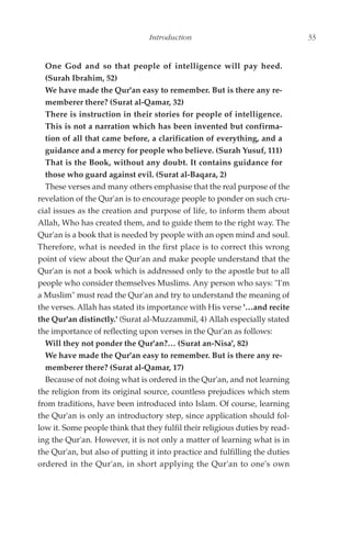 Introduction                                 33


  One God and so that people of intelligence will pay heed.
  (Surah Ibrahim, 52)
  We have made the Qur'an easy to remember. But is there any re-
  memberer there? (Surat al-Qamar, 32)
  There is instruction in their stories for people of intelligence.
  This is not a narration which has been invented but confirma-
  tion of all that came before, a clarification of everything, and a
  guidance and a mercy for people who believe. (Surah Yusuf, 111)
  That is the Book, without any doubt. It contains guidance for
  those who guard against evil. (Surat al-Baqara, 2)
  These verses and many others emphasise that the real purpose of the
revelation of the Qur'an is to encourage people to ponder on such cru-
cial issues as the creation and purpose of life, to inform them about
Allah, Who has created them, and to guide them to the right way. The
Qur'an is a book that is needed by people with an open mind and soul.
Therefore, what is needed in the first place is to correct this wrong
point of view about the Qur'an and make people understand that the
Qur'an is not a book which is addressed only to the apostle but to all
people who consider themselves Muslims. Any person who says: "I'm
a Muslim" must read the Qur'an and try to understand the meaning of
the verses. Allah has stated its importance with His verse '…and recite
the Qur'an distinctly.' (Surat al-Muzzammil, 4) Allah especially stated
the importance of reflecting upon verses in the Qur'an as follows:
  Will they not ponder the Qur'an?… (Surat an-Nisa', 82)
  We have made the Qur'an easy to remember. But is there any re-
  memberer there? (Surat al-Qamar, 17)
  Because of not doing what is ordered in the Qur'an, and not learning
the religion from its original source, countless prejudices which stem
from traditions, have been introduced into Islam. Of course, learning
the Qur'an is only an introductory step, since application should fol-
low it. Some people think that they fulfil their religious duties by read-
ing the Qur'an. However, it is not only a matter of learning what is in
the Qur'an, but also of putting it into practice and fulfilling the duties
ordered in the Qur'an, in short applying the Qur'an to one's own
 