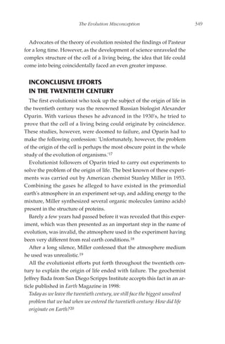 The Evolution Misconception                            349


  Advocates of the theory of evolution resisted the findings of Pasteur
for a long time. However, as the development of science unraveled the
complex structure of the cell of a living being, the idea that life could
come into being coincidentally faced an even greater impasse.


  INCONCLUSIVE EFFORTS
  IN THE TWENTIETH CENTURY
   The first evolutionist who took up the subject of the origin of life in
the twentieth century was the renowned Russian biologist Alexander
Oparin. With various theses he advanced in the 1930's, he tried to
prove that the cell of a living being could originate by coincidence.
These studies, however, were doomed to failure, and Oparin had to
make the following confession: 'Unfortunately, however, the problem
of the origin of the cell is perhaps the most obscure point in the whole
study of the evolution of organisms.'17
   Evolutionist followers of Oparin tried to carry out experiments to
solve the problem of the origin of life. The best known of these experi-
ments was carried out by American chemist Stanley Miller in 1953.
Combining the gases he alleged to have existed in the primordial
earth's atmosphere in an experiment set-up, and adding energy to the
mixture, Miller synthesized several organic molecules (amino acids)
present in the structure of proteins.
   Barely a few years had passed before it was revealed that this exper-
iment, which was then presented as an important step in the name of
evolution, was invalid, the atmosphere used in the experiment having
been very different from real earth conditions.18
   After a long silence, Miller confessed that the atmosphere medium
he used was unrealistic.19
   All the evolutionist efforts put forth throughout the twentieth cen-
tury to explain the origin of life ended with failure. The geochemist
Jeffrey Bada from San Diego Scripps Institute accepts this fact in an ar-
ticle published in Earth Magazine in 1998:
   Today as we leave the twentieth century, we still face the biggest unsolved
   problem that we had when we entered the twentieth century: How did life
   originate on Earth?20
 