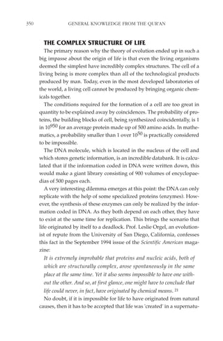 350                GENERAL KNOWLEDGE FROM THE QUR'AN


        THE COMPLEX STRUCTURE OF LIFE
         The primary reason why the theory of evolution ended up in such a
      big impasse about the origin of life is that even the living organisms
      deemed the simplest have incredibly complex structures. The cell of a
      living being is more complex than all of the technological products
      produced by man. Today, even in the most developed laboratories of
      the world, a living cell cannot be produced by bringing organic chem-
      icals together.
         The conditions required for the formation of a cell are too great in
      quantity to be explained away by coincidences. The probability of pro-
      teins, the building blocks of cell, being synthesized coincidentally, is 1
      in 10950 for an average protein made up of 500 amino acids. In mathe-
      matics, a probability smaller than 1 over 1050 is practically considered
      to be impossible.
         The DNA molecule, which is located in the nucleus of the cell and
      which stores genetic information, is an incredible databank. It is calcu-
      lated that if the information coded in DNA were written down, this
      would make a giant library consisting of 900 volumes of encyclopae-
      dias of 500 pages each.
         A very interesting dilemma emerges at this point: the DNA can only
      replicate with the help of some specialized proteins (enzymes). How-
      ever, the synthesis of these enzymes can only be realized by the infor-
      mation coded in DNA. As they both depend on each other, they have
      to exist at the same time for replication. This brings the scenario that
      life originated by itself to a deadlock. Prof. Leslie Orgel, an evolution-
      ist of repute from the University of San Diego, California, confesses
      this fact in the September 1994 issue of the Scientific American maga-
      zine:
        It is extremely improbable that proteins and nucleic acids, both of
        which are structurally complex, arose spontaneously in the same
        place at the same time. Yet it also seems impossible to have one with-
        out the other. And so, at first glance, one might have to conclude that
        life could never, in fact, have originated by chemical means. 21
        No doubt, if it is impossible for life to have originated from natural
      causes, then it has to be accepted that life was 'created' in a supernatu-
 