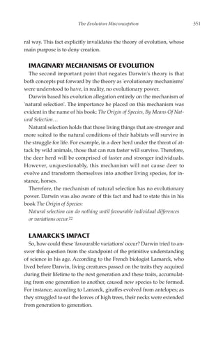 The Evolution Misconception                          351


ral way. This fact explicitly invalidates the theory of evolution, whose
main purpose is to deny creation.


  IMAGINARY MECHANISMS OF EVOLUTION
  The second important point that negates Darwin's theory is that
both concepts put forward by the theory as 'evolutionary mechanisms'
were understood to have, in reality, no evolutionary power.
  Darwin based his evolution allegation entirely on the mechanism of
'natural selection'. The importance he placed on this mechanism was
evident in the name of his book: The Origin of Species, By Means Of Nat-
ural Selection…
  Natural selection holds that those living things that are stronger and
more suited to the natural conditions of their habitats will survive in
the struggle for life. For example, in a deer herd under the threat of at-
tack by wild animals, those that can run faster will survive. Therefore,
the deer herd will be comprised of faster and stronger individuals.
However, unquestionably, this mechanism will not cause deer to
evolve and transform themselves into another living species, for in-
stance, horses.
  Therefore, the mechanism of natural selection has no evolutionary
power. Darwin was also aware of this fact and had to state this in his
book The Origin of Species:
  Natural selection can do nothing until favourable individual differences
  or variations occur.22


  LAMARCK'S IMPACT
   So, how could these 'favourable variations' occur? Darwin tried to an-
swer this question from the standpoint of the primitive understanding
of science in his age. According to the French biologist Lamarck, who
lived before Darwin, living creatures passed on the traits they acquired
during their lifetime to the next generation and these traits, accumulat-
ing from one generation to another, caused new species to be formed.
For instance, according to Lamarck, giraffes evolved from antelopes; as
they struggled to eat the leaves of high trees, their necks were extended
from generation to generation.
 
