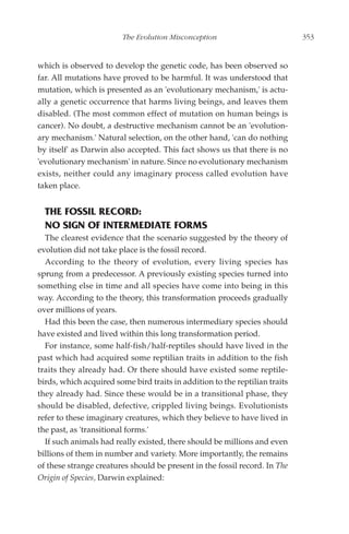The Evolution Misconception                          353


which is observed to develop the genetic code, has been observed so
far. All mutations have proved to be harmful. It was understood that
mutation, which is presented as an 'evolutionary mechanism,' is actu-
ally a genetic occurrence that harms living beings, and leaves them
disabled. (The most common effect of mutation on human beings is
cancer). No doubt, a destructive mechanism cannot be an 'evolution-
ary mechanism.' Natural selection, on the other hand, 'can do nothing
by itself' as Darwin also accepted. This fact shows us that there is no
'evolutionary mechanism' in nature. Since no evolutionary mechanism
exists, neither could any imaginary process called evolution have
taken place.


  THE FOSSIL RECORD:
  NO SIGN OF INTERMEDIATE FORMS
  The clearest evidence that the scenario suggested by the theory of
evolution did not take place is the fossil record.
  According to the theory of evolution, every living species has
sprung from a predecessor. A previously existing species turned into
something else in time and all species have come into being in this
way. According to the theory, this transformation proceeds gradually
over millions of years.
  Had this been the case, then numerous intermediary species should
have existed and lived within this long transformation period.
  For instance, some half-fish/half-reptiles should have lived in the
past which had acquired some reptilian traits in addition to the fish
traits they already had. Or there should have existed some reptile-
birds, which acquired some bird traits in addition to the reptilian traits
they already had. Since these would be in a transitional phase, they
should be disabled, defective, crippled living beings. Evolutionists
refer to these imaginary creatures, which they believe to have lived in
the past, as 'transitional forms.'
  If such animals had really existed, there should be millions and even
billions of them in number and variety. More importantly, the remains
of these strange creatures should be present in the fossil record. In The
Origin of Species, Darwin explained:
 