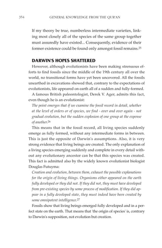 354                GENERAL KNOWLEDGE FROM THE QUR'AN


        If my theory be true, numberless intermediate varieties, link-
        ing most closely all of the species of the same group together
        must assuredly have existed... Consequently, evidence of their
        former existence could be found only amongst fossil remains.25


        DARWIN'S HOPES SHATTERED
         However, although evolutionists have been making strenuous ef-
      forts to find fossils since the middle of the 19th century all over the
      world, no transitional forms have yet been uncovered. All the fossils
      unearthed in excavations showed that, contrary to the expectations of
      evolutionists, life appeared on earth all of a sudden and fully-formed.
         A famous British paleontologist, Derek V. Ager, admits this fact,
      even though he is an evolutionist:
         The point emerges that if we examine the fossil record in detail, whether
         at the level of orders or of species, we find - over and over again - not
         gradual evolution, but the sudden explosion of one group at the expense
         of another.26
         This means that in the fossil record, all living species suddenly
      emerge as fully formed, without any intermediate forms in between.
      This is just the opposite of Darwin's assumptions. Also, it is very
      strong evidence that living beings are created. The only explanation of
      a living species emerging suddenly and complete in every detail with-
      out any evolutionary ancestor can be that this species was created.
      This fact is admitted also by the widely known evolutionist biologist
      Douglas Futuyma:
         Creation and evolution, between them, exhaust the possible explanations
         for the origin of living things. Organisms either appeared on the earth
         fully developed or they did not. If they did not, they must have developed
         from pre-existing species by some process of modification. If they did ap-
         pear in a fully developed state, they must indeed have been created by
         some omnipotent intelligence.27
         Fossils show that living beings emerged fully developed and in a per-
      fect state on the earth. That means that 'the origin of species' is, contrary
      to Darwin's supposition, not evolution but creation.
 