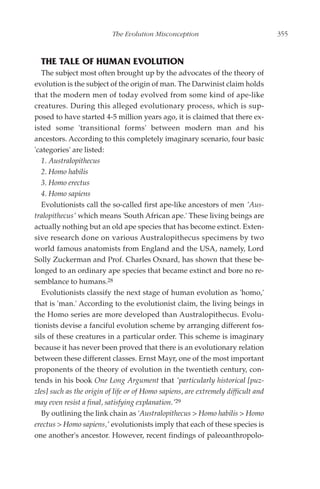 The Evolution Misconception                              355



  THE TALE OF HUMAN EVOLUTION
   The subject most often brought up by the advocates of the theory of
evolution is the subject of the origin of man. The Darwinist claim holds
that the modern men of today evolved from some kind of ape-like
creatures. During this alleged evolutionary process, which is sup-
posed to have started 4-5 million years ago, it is claimed that there ex-
isted some 'transitional forms' between modern man and his
ancestors. According to this completely imaginary scenario, four basic
'categories' are listed:
   1. Australopithecus
   2. Homo habilis
   3. Homo erectus
   4. Homo sapiens
   Evolutionists call the so-called first ape-like ancestors of men 'Aus-
tralopithecus' which means 'South African ape.' These living beings are
actually nothing but an old ape species that has become extinct. Exten-
sive research done on various Australopithecus specimens by two
world famous anatomists from England and the USA, namely, Lord
Solly Zuckerman and Prof. Charles Oxnard, has shown that these be-
longed to an ordinary ape species that became extinct and bore no re-
semblance to humans.28
   Evolutionists classify the next stage of human evolution as 'homo,'
that is 'man.' According to the evolutionist claim, the living beings in
the Homo series are more developed than Australopithecus. Evolu-
tionists devise a fanciful evolution scheme by arranging different fos-
sils of these creatures in a particular order. This scheme is imaginary
because it has never been proved that there is an evolutionary relation
between these different classes. Ernst Mayr, one of the most important
proponents of the theory of evolution in the twentieth century, con-
tends in his book One Long Argument that 'particularly historical [puz-
zles] such as the origin of life or of Homo sapiens, are extremely difficult and
may even resist a final, satisfying explanation.'29
   By outlining the link chain as 'Australopithecus > Homo habilis > Homo
erectus > Homo sapiens,' evolutionists imply that each of these species is
one another's ancestor. However, recent findings of paleoanthropolo-
 