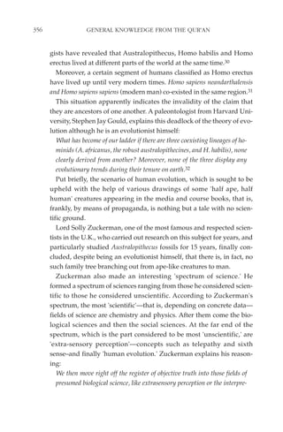 356                 GENERAL KNOWLEDGE FROM THE QUR'AN


      gists have revealed that Australopithecus, Homo habilis and Homo
      erectus lived at different parts of the world at the same time.30
         Moreover, a certain segment of humans classified as Homo erectus
      have lived up until very modern times. Homo sapiens neandarthalensis
      and Homo sapiens sapiens (modern man) co-existed in the same region.31
         This situation apparently indicates the invalidity of the claim that
      they are ancestors of one another. A paleontologist from Harvard Uni-
      versity, Stephen Jay Gould, explains this deadlock of the theory of evo-
      lution although he is an evolutionist himself:
         What has become of our ladder if there are three coexisting lineages of ho-
         minids (A. africanus, the robust australopithecines, and H. habilis), none
         clearly derived from another? Moreover, none of the three display any
         evolutionary trends during their tenure on earth.32
         Put briefly, the scenario of human evolution, which is sought to be
      upheld with the help of various drawings of some 'half ape, half
      human' creatures appearing in the media and course books, that is,
      frankly, by means of propaganda, is nothing but a tale with no scien-
      tific ground.
         Lord Solly Zuckerman, one of the most famous and respected scien-
      tists in the U.K., who carried out research on this subject for years, and
      particularly studied Australopithecus fossils for 15 years, finally con-
      cluded, despite being an evolutionist himself, that there is, in fact, no
      such family tree branching out from ape-like creatures to man.
         Zuckerman also made an interesting 'spectrum of science.' He
      formed a spectrum of sciences ranging from those he considered scien-
      tific to those he considered unscientific. According to Zuckerman's
      spectrum, the most 'scientific'—that is, depending on concrete data—
      fields of science are chemistry and physics. After them come the bio-
      logical sciences and then the social sciences. At the far end of the
      spectrum, which is the part considered to be most 'unscientific,' are
      'extra-sensory perception'—concepts such as telepathy and sixth
      sense–and finally 'human evolution.' Zuckerman explains his reason-
      ing:
         We then move right off the register of objective truth into those fields of
         presumed biological science, like extrasensory perception or the interpre-
 