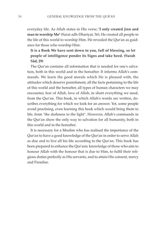 34                GENERAL KNOWLEDGE FROM THE QUR'AN


     everyday life. As Allah states in His verse; 'I only created jinn and
     man to worship Me' (Surat adh-Dhariyat, 56), He created all people in
     the life of this world to worship Him. He revealed the Qur'an as guid-
     ance for those who worship Him:
        It is a Book We have sent down to you, full of blessing, so let
        people of intelligence ponder its Signs and take heed. (Surah
        Sâd, 29)
        The Qur'an contains all information that is needed for one's salva-
     tion, both in this world and in the hereafter. It informs Allah's com-
     mands. We learn the good morals which He is pleased with, the
     attitudes which deserve punishment, all the facts pertaining to the life
     of this world and the hereafter, all types of human characters we may
     encounter, fear of Allah, love of Allah, in short everything we need,
     from the Qur'an. This book, in which Allah's words are written, de-
     scribes everything for which we look for an answer. Yet, some people
     avoid practising, even learning this book which would bring them to
     life, from "the darkness to the light". However, Allah's commands in
     the Qur'an show the only way to salvation for all humanity, both in
     this world and in the hereafter.
        It is necessary for a Muslim who has realised the importance of the
     Qur'an to have a good knowledge of the Qur'an in order to serve Allah
     as due and to live all his life according to the Qur'an. This book has
     been prepared to enhance the Qur'anic knowledge of those who aim to
     honour Allah with the honour that is due to Him, to fulfil their reli-
     gious duties perfectly as His servants, and to attain His consent, mercy
     and Paradise.
 