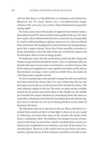 358                 GENERAL KNOWLEDGE FROM THE QUR'AN


      will see that there is a big difference in sharpness and distinction.
      Moreover, the TV screen shows you a two-dimensional image,
      whereas with your eyes, you watch a three-dimensional perspective
      having depth.
         For many years, tens of thousands of engineers have tried to make a
      three-dimensional TV, and reach the vision quality of the eye. Yes, they
      have made a three-dimensional television system but it is not possible
      to watch it without putting on glasses; moreover, it is only an artificial
      three-dimension. The background is more blurred, the foreground ap-
      pears like a paper setting. Never has it been possible to produce a
      sharp and distinct vision like that of the eye. In both the camera and
      the television, there is a loss of image quality.
         Evolutionists claim that the mechanism producing this sharp and
      distinct image has been formed by chance. Now, if somebody told you
      that the television in your room was formed as a result of chance, that
      all its atoms just happened to come together and make up this device
      that produces an image, what would you think? How can atoms do
      what thousands of people cannot?
         If a device producing a more primitive image than the eye could not
      have been formed by chance, then it is very evident that the eye and
      the image seen by the eye could not have been formed by chance. The
      same situation applies to the ear. The outer ear picks up the available
      sounds by the auricle and directs them to the middle ear; the middle
      ear transmits the sound vibrations by intensifying them; the inner ear
      sends these vibrations to the brain by translating them into electric sig-
      nals. Just as with the eye, the act of hearing finalises in the centre of
      hearing in the brain.
         The situation in the eye is also true for the ear. That is, the brain is in-
      sulated from sound just like it is from light: it does not let any sound
      in. Therefore, no matter how noisy is the outside, the inside of the
      brain is completely silent. Nevertheless, the sharpest sounds are per-
      ceived in the brain. In your brain, which is insulated from sound, you
      listen to the symphonies of an orchestra, and hear all the noises in a
      crowded place. However, if the sound level in your brain was meas-
      ured by a precise device at that moment, it would be seen that a com-
 