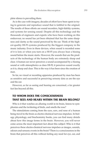 The Evolution Misconception                           359


plete silence is prevailing there.
  As is the case with imagery, decades of effort have been spent in try-
ing to generate and reproduce sound that is faithful to the original.
The results of these efforts are sound recorders, high-fidelity systems,
and systems for sensing sound. Despite all this technology and the
thousands of engineers and experts who have been working on this
endeavour, no sound has yet been obtained that has the same sharp-
ness and clarity as the sound perceived by the ear. Think of the high-
est-quality HI-FI systems produced by the biggest company in the
music industry. Even in these devices, when sound is recorded some
of it is lost; or when you turn on a HI-FI you always hear a hissing
sound before the music starts. However, the sounds that are the prod-
ucts of the technology of the human body are extremely sharp and
clear. A human ear never perceives a sound accompanied by a hissing
sound or with atmospherics as does HI-FI; it perceives sound exactly
as it is, sharp and clear. This is the way it has been since the creation of
man.
  So far, no visual or recording apparatus produced by man has been
as sensitive and successful in perceiving sensory data as are the eye
and the ear.
  However, as far as seeing and hearing are concerned, a far greater
fact lies beyond all this.


  TO WHOM DOES THE CONSCIOUSNESS
  THAT SEES AND HEARS WITHIN THE BRAIN BELONG?
  Who is it that watches an alluring world in its brain, listens to sym-
phonies and the twittering of birds, and smells the rose?
  The stimulations coming from the eyes, ears, and nose of a human
being travel to the brain as electro-chemical nervous impulses. In biol-
ogy, physiology, and biochemistry books, you can find many details
about how this image forms in the brain. However, you will never
come across the most important fact about this subject: Who is it that
perceives these electro-chemical nervous impulses as images, sounds,
odours and sensory events in the brain? There is a consciousness in the
brain that perceives all this without feeling any need for eye, ear, and
 