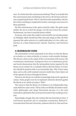 360                GENERAL KNOWLEDGE FROM THE QUR'AN


      nose. To whom does this consciousness belong? There is no doubt that
      this consciousness does not belong to the nerves, the fat layer and neu-
      rons comprising the brain. This is why Darwinist-materialists, who be-
      lieve that everything is comprised of matter, cannot give any answer to
      these questions.
         For this consciousness is the spirit created by Allah. The spirit needs
      neither the eye to watch the images, nor the ear to hear the sounds.
      Furthermore, nor does it need the brain to think.
         Everyone who reads this explicit and scientific fact should ponder
      on Almighty Allah, should fear Him and seek refuge in Him, He Who
      squeezes the entire universe in a pitch-dark place of a few cubic cen-
      timetres in a three-dimensional, colored, shadowy, and luminous
      form.


        A MATERIALIST FAITH
         The information we have presented so far shows us that the theory
      of evolution is a claim evidently at variance with scientific findings.
      The theory's claim on the origin of life is inconsistent with science, the
      evolutionary mechanisms it proposes have no evolutionary power,
      and fossils demonstrate that the intermediate forms required by the
      theory never existed. So, it certainly follows that the theory of evolu-
      tion should be pushed aside as an unscientific idea. This is how many
      ideas such as the earth-centered universe model have been taken out
      of the agenda of science throughout history.
         However, the theory of evolution is pressingly kept on the agenda of
      science. Some people even try to represent criticisms directed against
      the theory as an 'attack on science.' Why?
         The reason is that the theory of evolution is an indispensable dog-
      matic belief for some circles. These circles are blindly devoted to mate-
      rialist philosophy and adopt Darwinism because it is the only
      materialist explanation that can be put forward for the workings of na-
      ture.
         Interestingly enough, they also confess this fact from time to time. A
      well known geneticist and an outspoken evolutionist, Richard C.
      Lewontin from Harvard University, confesses that he is 'first and fore-
 