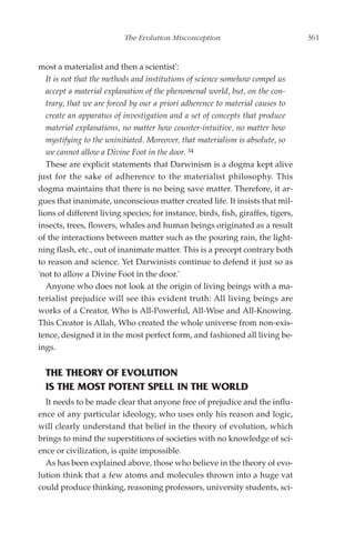 The Evolution Misconception                             361


most a materialist and then a scientist':
   It is not that the methods and institutions of science somehow compel us
   accept a material explanation of the phenomenal world, but, on the con-
   trary, that we are forced by our a priori adherence to material causes to
   create an apparatus of investigation and a set of concepts that produce
   material explanations, no matter how counter-intuitive, no matter how
   mystifying to the uninitiated. Moreover, that materialism is absolute, so
   we cannot allow a Divine Foot in the door. 34
   These are explicit statements that Darwinism is a dogma kept alive
just for the sake of adherence to the materialist philosophy. This
dogma maintains that there is no being save matter. Therefore, it ar-
gues that inanimate, unconscious matter created life. It insists that mil-
lions of different living species; for instance, birds, fish, giraffes, tigers,
insects, trees, flowers, whales and human beings originated as a result
of the interactions between matter such as the pouring rain, the light-
ning flash, etc., out of inanimate matter. This is a precept contrary both
to reason and science. Yet Darwinists continue to defend it just so as
'not to allow a Divine Foot in the door.'
   Anyone who does not look at the origin of living beings with a ma-
terialist prejudice will see this evident truth: All living beings are
works of a Creator, Who is All-Powerful, All-Wise and All-Knowing.
This Creator is Allah, Who created the whole universe from non-exis-
tence, designed it in the most perfect form, and fashioned all living be-
ings.


  THE THEORY OF EVOLUTION
  IS THE MOST POTENT SPELL IN THE WORLD
  It needs to be made clear that anyone free of prejudice and the influ-
ence of any particular ideology, who uses only his reason and logic,
will clearly understand that belief in the theory of evolution, which
brings to mind the superstitions of societies with no knowledge of sci-
ence or civilization, is quite impossible.
  As has been explained above, those who believe in the theory of evo-
lution think that a few atoms and molecules thrown into a huge vat
could produce thinking, reasoning professors, university students, sci-
 