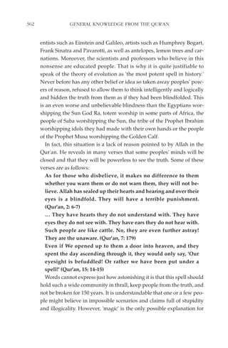 362                GENERAL KNOWLEDGE FROM THE QUR'AN


      entists such as Einstein and Galileo, artists such as Humphrey Bogart,
      Frank Sinatra and Pavarotti, as well as antelopes, lemon trees and car-
      nations. Moreover, the scientists and professors who believe in this
      nonsense are educated people. That is why it is quite justifiable to
      speak of the theory of evolution as 'the most potent spell in history.'
      Never before has any other belief or idea so taken away peoples' pow-
      ers of reason, refused to allow them to think intelligently and logically
      and hidden the truth from them as if they had been blindfolded. This
      is an even worse and unbelievable blindness than the Egyptians wor-
      shipping the Sun God Ra, totem worship in some parts of Africa, the
      people of Saba worshipping the Sun, the tribe of the Prophet Ibrahim
      worshipping idols they had made with their own hands or the people
      of the Prophet Musa worshipping the Golden Calf.
         In fact, this situation is a lack of reason pointed to by Allah in the
      Qur'an. He reveals in many verses that some peoples' minds will be
      closed and that they will be powerless to see the truth. Some of these
      verses are as follows:
         As for those who disbelieve, it makes no difference to them
         whether you warn them or do not warn them, they will not be-
         lieve. Allah has sealed up their hearts and hearing and over their
         eyes is a blindfold. They will have a terrible punishment.
         (Qur'an, 2: 6-7)
         … They have hearts they do not understand with. They have
         eyes they do not see with. They have ears they do not hear with.
         Such people are like cattle. No, they are even further astray!
         They are the unaware. (Qur'an, 7: 179)
         Even if We opened up to them a door into heaven, and they
         spent the day ascending through it, they would only say, 'Our
         eyesight is befuddled! Or rather we have been put under a
         spell!' (Qur'an, 15: 14-15)
         Words cannot express just how astonishing it is that this spell should
      hold such a wide community in thrall, keep people from the truth, and
      not be broken for 150 years. It is understandable that one or a few peo-
      ple might believe in impossible scenarios and claims full of stupidity
      and illogicality. However, 'magic' is the only possible explanation for
 