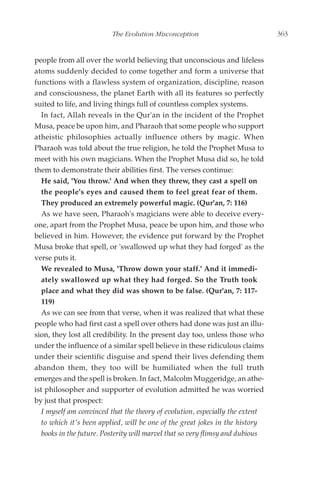 The Evolution Misconception                            363


people from all over the world believing that unconscious and lifeless
atoms suddenly decided to come together and form a universe that
functions with a flawless system of organization, discipline, reason
and consciousness, the planet Earth with all its features so perfectly
suited to life, and living things full of countless complex systems.
   In fact, Allah reveals in the Qur'an in the incident of the Prophet
Musa, peace be upon him, and Pharaoh that some people who support
atheistic philosophies actually influence others by magic. When
Pharaoh was told about the true religion, he told the Prophet Musa to
meet with his own magicians. When the Prophet Musa did so, he told
them to demonstrate their abilities first. The verses continue:
   He said, 'You throw.' And when they threw, they cast a spell on
   the people's eyes and caused them to feel great fear of them.
   They produced an extremely powerful magic. (Qur'an, 7: 116)
   As we have seen, Pharaoh's magicians were able to deceive every-
one, apart from the Prophet Musa, peace be upon him, and those who
believed in him. However, the evidence put forward by the Prophet
Musa broke that spell, or 'swallowed up what they had forged' as the
verse puts it.
   We revealed to Musa, 'Throw down your staff.' And it immedi-
   ately swallowed up what they had forged. So the Truth took
   place and what they did was shown to be false. (Qur'an, 7: 117-
   119)
   As we can see from that verse, when it was realized that what these
people who had first cast a spell over others had done was just an illu-
sion, they lost all credibility. In the present day too, unless those who
under the influence of a similar spell believe in these ridiculous claims
under their scientific disguise and spend their lives defending them
abandon them, they too will be humiliated when the full truth
emerges and the spell is broken. In fact, Malcolm Muggeridge, an athe-
ist philosopher and supporter of evolution admitted he was worried
by just that prospect:
   I myself am convinced that the theory of evolution, especially the extent
   to which it's been applied, will be one of the great jokes in the history
   books in the future. Posterity will marvel that so very flimsy and dubious
 