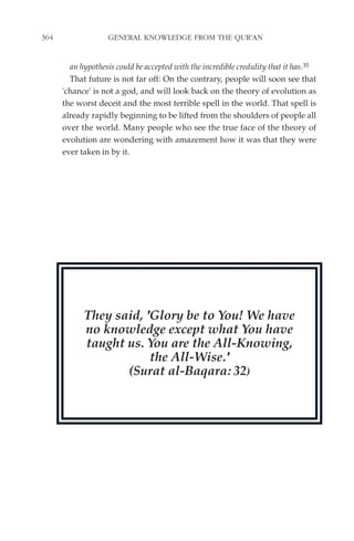364                 GENERAL KNOWLEDGE FROM THE QUR'AN


        an hypothesis could be accepted with the incredible credulity that it has.35
        That future is not far off: On the contrary, people will soon see that
      'chance' is not a god, and will look back on the theory of evolution as
      the worst deceit and the most terrible spell in the world. That spell is
      already rapidly beginning to be lifted from the shoulders of people all
      over the world. Many people who see the true face of the theory of
      evolution are wondering with amazement how it was that they were
      ever taken in by it.




            They said, 'Glory be to You! We have
            no knowledge except what You have
            taught us. You are the All-Knowing,
                        the All-Wise.'
                   (Surat al-Baqara: 32)
 