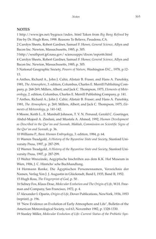Notes                                         365


NOTES
1 http://www.jps.net/bygrace/index. html Taken from Big Bang Refined by
Fire by Dr. Hugh Ross, 1998. Reasons To Believe, Pasadena, CA.
2 Carolyn Sheets, Robert Gardner, Samuel F. Howe, General Science, Allyn and
Bacon Inc. Newton, Massachusetts, 1985, p. 305.
3 http://southport.jpl.nasa.gov/ scienceapps/dixon/report6.html
4 Carolyn Sheets, Robert Gardner, Samuel F. Howe; General Science, Allyn and
Bacon Inc. Newton, Massachusetts, 1985, p. 305.
5 National Geographic Society, Powers of Nature, Washington D.C., 1978, p.12-
13.
6 Anthes, Richard A., John J. Cahir, Alistair B. Fraser, and Hans A. Panofsky,
1981, The Atmosphere, 3. edition, Columbus, Charles E. Merrill Publishing Com-
pany, p. 268-269; Millers, Albert; and Jack C. Thompson, 1975, Elements of Mete-
orology, 2. edition, Columbus, Charles E. Merrill Publishing Company, p. 141.
7 Anthes, Richard A.; John J. Cahir; Alistair B. Fraser; and Hans A. Panofsky,
1981, The Atmosphere, p. 269; Millers, Albert; and Jack C. Thompson, 1975, Ele-
ments of Meteorology, p. 141-142.
8 Moore, Keith L., E. Marshall Johnson, T. V. N. Persaud, Gerald C. Goeringer,
Abdul-Majeed A. Zindani, and Mustafa A. Ahmed, 1992, Human Development
as Described in the Qur'an and Sunnah, Makkah, Commission on Scientific Signs of
the Qur'an and Sunnah, p. 36.
10 Williams P., Basic Human Embryology, 3. edition, 1984, p. 64.
11 Warren Treadgold, A History of the Byzantine State and Society, Stanford Uni-
versity Press, 1997, p. 287-299.
12 Warren Treadgold, A History of the Byzantine State and Society, Stanford Uni-
versity Press, 1997, p. 287-299.
13 Walter Wreszinski, Aegyptische Inschriften aus dem K.K. Hof Museum in
Wien, 1906, J. C. Hinrichs' sche Buchhandlung.
14 Hermann Ranke, Die Ägyptischen Personennamen, Verzeichnis der
Namen, Verlag Von J. J. Augustin in Glückstadt, Band I, 1935, Band II, 1952.
15 Hugh Ross, The Fingerprint of God, p. 50 .
16 Sidney Fox, Klaus Dose, Molecular Evolution and The Origin of Life, W.H. Free-
man and Company, San Francisco, 1972, p. 4.
17 Alexander I. Oparin, Origin of Life, Dover Publications, NewYork, 1936, 1953
(reprint), p. 196.
18 "New Evidence on Evolution of Early Atmosphere and Life", Bulletin of the
American Meteorological Society, vol 63, November 1982, p. 1328-1330.
19 Stanley Miller, Molecular Evolution of Life: Current Status of the Prebiotic Syn-
 