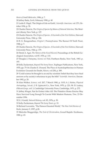 366                  GENERAL KNOWLEDGE FROM THE QUR'AN


      thesis of Small Molecules, 1986, p. 7.
      20 Jeffrey Bada, Earth, February 1998, p. 40
      21 Leslie E. Orgel, 'The Origin of Life on Earth', Scientific American, vol. 271, Oc-
      tober 1994, p. 78.
      22 Charles Darwin, The Origin of Species by Means of Natural Selection, The Mod-
      ern Library, New York, p. 127.
      23 Charles Darwin, The Origin of Species: A Facsimile of the First Edition, Harvard
      University Press, 1964, p. 184.
      24 B. G. Ranganathan, Origins?, Pennsylvania: The Banner Of Truth Trust,
      1988, p. 7.
      25 Charles Darwin, The Origin of Species: A Facsimile of the First Edition, Harvard
      University Press, 1964, p. 179.
      26 Derek A. Ager, The Nature of the Fossil Record, Proceedings of the British Ge-
      ological Association, vol 87, 1976, p. 133.
      27 Douglas J. Futuyma, Science on Trial, Pantheon Books, New York, 1983. p.
      197.
      28 Solly Zuckerman, Beyond The Ivory Tower, Toplinger Publications, New York,
      1970, pp. 75-14; Charles E. Oxnard, The Place of Australopithecines in Human
      Evolution: Grounds for Doubt, Nature, vol 258, p. 389.
      29 'Could science be brought to an end by scientists' belief that they have final
      answers or by society's reluctance to pay the bills?' Scientific American, Decem-
      ber 1992, p. 20.
      30 Alan Walker, Science, vol. 207, 7 March 1980, p. 1103; A. J. Kelso, Physical
      Antropology, 1st ed., J. B. Lipincott Co., New York, 1970, p. 221; M. D. Leakey,
      Olduvai Gorge, vol. 3, Cambridge University Press, Cambridge, 1971, p. 272.
      31 Jeffrey Kluger, Not So Extinct After All: The Primitive Homo Erectus May
      Have Survived Long Enough To Coexist With Modern Humans, Time, 23 De-
      cember 1996.
      32 S. J. Gould, Natural History, vol. 85, 1976, p. 30.
      33 Solly Zuckerman, Beyond The Ivory Tower, p. 19.
      34 Richard Lewontin, "The Demon-Haunted World," The New York Review of
      Books, January 9, 1997, p.28.
      35 Malcolm Muggeridge, The End of Christendom, Grand Rapids: Eerdmans,
      1980, p. 43.
 